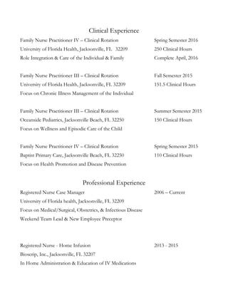 Clinical Experience
Family Nurse Practitioner IV – Clinical Rotation Spring Semester 2016
University of Florida Health, Jacksonville, FL 32209 250 Clinical Hours
Role Integration & Care of the Individual & Family Complete April, 2016
Family Nurse Practitioner III – Clinical Rotation Fall Semester 2015
University of Florida Health, Jacksonville, FL 32209 151.5 Clinical Hours
Focus on Chronic Illness Management of the Individual
Family Nurse Practitioner III – Clinical Rotation Summer Semester 2015
Oceanside Pediatrics, Jacksonville Beach, FL 32250 150 Clinical Hours
Focus on Wellness and Episodic Care of the Child
Family Nurse Practitioner IV – Clinical Rotation Spring Semester 2015
Baptist Primary Care, Jacksonville Beach, FL 32250 110 Clinical Hours
Focus on Health Promotion and Disease Prevention
Professional Experience
Registered Nurse Case Manager 2006 – Current
University of Florida health, Jacksonville, FL 32209
Focus on Medical/Surgical, Obstetrics, & Infectious Disease
Weekend Team Lead & New Employee Preceptor
Registered Nurse - Home Infusion 2013 - 2015
Bioscrip, Inc., Jacksonville, FL 32207
In Home Administration & Education of IV Medications
 
