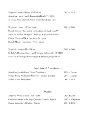 Registered Nurse – Home Health Care 2013 – 2014
Americare Home Health, Fernandina Beach, FL 32034
In Home Assessment of Patient Health Needs and Care
Registered Nurse - Floor Nurse 2003 – 2006
Shands Jacksonville Medical Center, Jacksonville, FL 32209
Focus on Medical /Surgical, Oncology, & Women’s Services
Charge Nurse and New Employee Preceptor
Shands Magnet Committee – Unit Liaison
Registered Nurse – Floor Nurse 2002 – 2004
St. Luke’s Hospital/Mayo Health System, Jacksonville, FL 32216
Focus on Neurology/Neurosurgery & Medical /Surgical Care
Professional Associations
American Association of Nurse Practitioners 2014 – Current
Florida Nurse Practitioner Network – Student member 2014 – Current
Florida Nurse Association 2001 – 2010
Awards
Applause Award Winner – UF Health 2014 & 2015
Customer Service is the Key- Quarterly Award – Shands 2007 – 3rd
Quarter
Caught in the Act of Caring – Shands 2004 & 2006
 