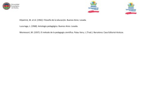 Kilpatrick, W. et ál. (1962). Filosofía de la educación. Buenos Aires: Losada.
Luzuriaga, L. (1968). Antología pedagógica. Buenos Aires: Losada.
Montessori, M. (1937). El método de la pedagogía científica. Palau Vera, J. (Trad.). Barcelona: Casa Editorial Araluce.

 