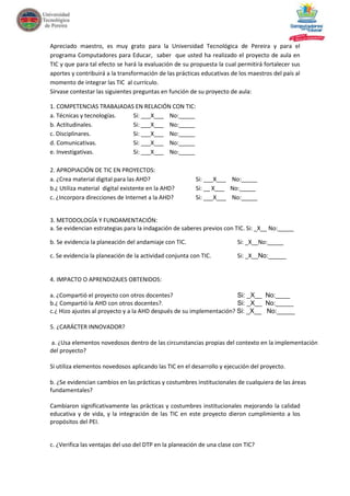Apreciado maestro, es muy grato para la Universidad Tecnológica de Pereira y para el
programa Computadores para Educar, saber que usted ha realizado el proyecto de aula en
TIC y que para tal efecto se hará la evaluación de su propuesta la cual permitirá fortalecer sus
aportes y contribuirá a la transformación de las prácticas educativas de los maestros del país al
momento de integrar las TIC al currículo.
Sírvase contestar las siguientes preguntas en función de su proyecto de aula:
1. COMPETENCIAS TRABAJADAS EN RELACIÓN CON TIC:
a. Técnicas y tecnologías.
Si: ___X___ No:_____
b. Actitudinales.
Si: ___X___ No:_____
c. Disciplinares.
Si: ___X___ No:_____
d. Comunicativas.
Si: ___X___ No:_____
e. Investigativas.
Si: ___X___ No:_____
2. APROPIACIÓN DE TIC EN PROYECTOS:
a. ¿Crea material digital para las AHD?
b.¿ Utiliza material digital existente en la AHD?
c. ¿Incorpora direcciones de Internet a la AHD?

Si: ___X___ No:_____
Si: __ X___ No:_____
Si: ___X___ No:_____

3. METODOLOGÍA Y FUNDAMENTACIÓN:
a. Se evidencian estrategias para la indagación de saberes previos con TIC. Si: _X__ No:_____
b. Se evidencia la planeación del andamiaje con TIC.

Si: _X__No:_____

c. Se evidencia la planeación de la actividad conjunta con TIC.

Si: _X__No:_____

4. IMPACTO O APRENDIZAJES OBTENIDOS:
a. ¿Compartió el proyecto con otros docentes?
Si: _X__ No:____
b.¿ Compartió la AHD con otros docentes?.
Si: _X__ No:_____
c.¿ Hizo ajustes al proyecto y a la AHD después de su implementación? Si: _X__ No:_____
5. ¿CARÁCTER INNOVADOR?
a. ¿Usa elementos novedosos dentro de las circunstancias propias del contexto en la implementación
del proyecto?
Si utiliza elementos novedosos aplicando las TIC en el desarrollo y ejecución del proyecto.
b. ¿Se evidencian cambios en las prácticas y costumbres institucionales de cualquiera de las áreas
fundamentales?
Cambiaron significativamente las prácticas y costumbres institucionales mejorando la calidad
educativa y de vida, y la integración de las TIC en este proyecto dieron cumplimiento a los
propósitos del PEI.

c. ¿Verifica las ventajas del uso del DTP en la planeación de una clase con TIC?

 