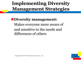 Implementing Diversity
Management Strategies
2-16
Diversity management:
Makes everyone more aware of
and sensitive to the needs and
differences of others
Copyright ©2016 Pearson Education, Inc.
 