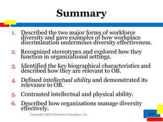 2-21
Summary
1. Described the two major forms of workforce
diversity and gave examples of how workplace
discrimination undermines diversity effectiveness.
2. Recognized stereotypes and explored how they
function in organizational settings.
3. Identified the key biographical characteristics and
described how they are relevant to OB.
4. Defined intellectual ability and demonstrated its
relevance to OB.
5. Contrasted intellectual and physical ability.
6. Described how organizations manage diversity
effectively.
Copyright ©2016 Pearson Education, Inc.
 