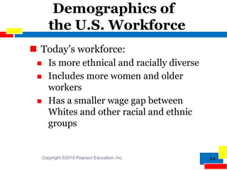 2-4
Demographics of
the U.S. Workforce
 Today’s workforce:
 Is more ethnical and racially diverse
 Includes more women and older
workers
 Has a smaller wage gap between
Whites and other racial and ethnic
groups
Copyright ©2016 Pearson Education, Inc.
 