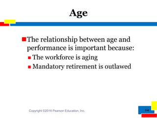 2-8
Age
The relationship between age and
performance is important because:
 The workforce is aging
 Mandatory retirement is outlawed
Copyright ©2016 Pearson Education, Inc.
 