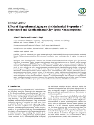 Research Article
Effect of Hygrothermal Aging on the Mechanical Properties of
Fluorinated and Nonfluorinated Clay-Epoxy Nanocomposites
Salah U. Hamim and Raman P. Singh
School of Mechanical and Aerospace Engineering, College of Engineering, Architecture, and Technology,
Oklahoma State University, Stillwater, OK 74078, USA
Correspondence should be addressed to Raman P. Singh; raman.singh@okstate.edu
Received 11 April 2014; Revised 31 July 2014; Accepted 1 August 2014; Published 29 October 2014
Academic Editor: Miguel A. Esteso
Copyright © 2014 S. U. Hamim and R. P. Singh. This is an open access article distributed under the Creative Commons Attribution
License, which permits unrestricted use, distribution, and reproduction in any medium, provided the original work is properly
cited.
Hydrophilic nature of epoxy polymers can lead to both reversible and irreversible/permanent changes in epoxy upon moisture
absorption. The permanent changes leading to the degradation of mechanical properties due to combined effect of moisture
and elevated temperature on EPON 862, Nanomer I.28E, and Somasif MAE clay-epoxy nanocomposites are investigated in this
study. The extent of permanent degradation on fracture and flexural properties due to the hygrothermal aging is determined by
drying the epoxy and their clay-epoxy nanocomposites after moisture absorption. Significant permanent damage is observed for
fracture toughness and flexural modulus, while the extent of permanent damage is less significant for flexural strength. It is also
observed that permanent degradation in Somasif MAE clay-epoxy nanocomposites is higher compared to Nanomer I.28E clay-
epoxy nanocomposites. Fourier transform infrared (FTIR) spectroscopy revealed that both clays retained their original chemical
structure after the absorption-desorption cycle without undergoing significant changes. Scanning electron microscopy (SEM)
images of the fracture surfaces provide evidence that Somasif MAE clay particles offered very little resistance to crack propagation in
case of redried specimens when compared to Nanomer I.28E counterpart. The reason for the observed higher extent of permanent
degradation in Somasif MAE clay-epoxy system has been attributed to the weakening of the filler-matrix interface.
1. Introduction
Epoxy polymers are very important class of advanced materi-
als. Their main distinction from other types of polymers lies
in their densely crosslinked molecular structure. This cross-
linking leads to a number of favorable thermal and mechan-
ical properties including high strength and modulus, high
creep resistance, high glass transition temperature, low
shrinkage, and better chemical resistance. These properties in
conjunction with ease of processing have made epoxy resins
an attractive choice for use in many engineering compo-
nents and structures. They have found huge applications in
aerospace, automotive, packaging, coating, and microelectric
industries. In recent years, researchers have developed and
investigated polymer nanocomposites based on a wide variety
of micro-/nanoscale fillers including clay particles [1–6],
aluminum particles [7], TiO2 particles [8], graphenes [9, 10],
carbon nanotubes [11–13], and halloysites [4, 14] to improve
the mechanical properties of epoxy polymers. Among the
various reinforcements, large aspect ratio layered silicates or
clays are especially attractive for enhancing the barrier pro-
perties and, hence, can be used to improve the resistance to
moisture degradation.
Epoxy polymers are characteristically hydrophilic, which
means that they have strong affinity towards water. This
nature of epoxy resins makes them susceptible to high mois-
ture absorption; in general, depending on the nature of the
epoxy resin, the equilibrium moisture uptake can be in the
range of 1–7% [15]. Absorbed moisture usually degrades
the functional, structural, and mechanical properties of the
polymer matrix [4, 16–19]. It has been reported that mechan-
ical and thermal properties of epoxy-based systems are
severely affected by moisture absorption in comparison
to other matrix materials, such as bismaleimide (BMI),
polyetheretherketone (PEEK), and cyanate ester [20].
Hindawi Publishing Corporation
International Scholarly Research Notices
Volume 2014,Article ID 489453, 13 pages
http://dx.doi.org/10.1155/2014/489453
 