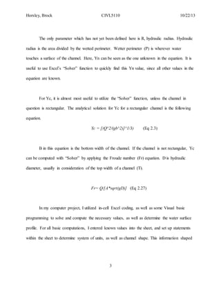 Horsley, Brock CIVL5110 10/22/13
3
The only parameter which has not yet been defined here is R, hydraulic radius. Hydraulic
radius is the area divided by the wetted perimeter. Wetter perimeter (P) is wherever water
touches a surface of the channel. Here, Yn can be seen as the one unknown in the equation. It is
useful to use Excel’s “Solver” function to quickly find this Yn value, since all other values in the
equation are known.
For Yc, it is almost most useful to utilize the “Solver” function, unless the channel in
question is rectangular. The analytical solution for Yc for a rectangular channel is the following
equation.
Yc = [(Q^2/(gb^2)]^1/3) (Eq 2.3)
B in this equation is the bottom width of the channel. If the channel is not rectangular, Yc
can be computed with “Solver” by applying the Froude number (Fr) equation. D is hydraulic
diameter, usually in consideration of the top width of a channel (T).
Fr= Q/[A*sqrt(gD)] (Eq 2.27)
In my computer project, I utilized in-cell Excel coding, as well as some Visual basic
programming to solve and compute the necessary values, as well as determine the water surface
profile. For all basic computations, I entered known values into the sheet, and set up statements
within the sheet to determine system of units, as well as channel shape. This information shaped
 