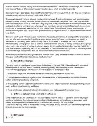 As these financial services usually involve small amounts of money - small loans, small savings, etc. - the term
"microfinance" helps to differentiate these services from those which formal banks provide
It's easy to imagine poor people don't need financial services, but when you think about it they are using these
services already, although they might look a little different.
"Poor people save all the time, although mostly in informal ways. They invest in assets such as gold, jewelry,
domestic animals, building materials, and things that can be easily exchanged for cash. They may set aside
corn from their harvest to sell at a later date. They bury cash in the garden or stash it under the mattress. They
participate in informal savings groups where everyone contributes a small amount of cash each day, week, or
month, and is successively awarded the pot on a rotating basis. Some of these groups allow members to
borrow from the pot as well. The poor also give their money to neighbors to hold or pay local cash collectors to
keep it safe.
"However widely used, informal savings mechanisms have serious limitations. It is not possible, for example, to
cut a leg off a goat when the family suddenly needs a small amount of cash. In-kind savings are subject to
fluctuations in commodity prices, destruction by insects, fire, thieves, or illness (in the case of livestock).
Informal rotating savings groups tend to be small and rotate limited amounts of money. Moreover, these groups
often require rigid amounts of money at set intervals and do not react to changes in their members' ability to
save. Perhaps most importantly, the poor are more likely to lose their money through fraud or mismanagement
in informal savings arrangements than are depositors in formal financial institutions.
“Poor rarely access services through the formal financial sector. They address their need for financial services
through a variety of financial relationships, mostly informal."
B. Role of Microfinance:
The micro credit of microfinance prename was first initiated in the year 1976 in Bangladesh with promise of
providing credit to the poor without collateral , alleviating poverty and unleashing human creativity and
endeavor of the poor people. Microfinance impact studies have demonstrated that
1. Microfinance helps poor households meet basic needs and protects them against risks.
2. The use of financial services by low-income households leads to improvements in household economic
welfare and enterprise stability and growth.
3. By supporting women’s economic participation, microfinance empowers women, thereby promoting gender-
equity and improving household well being.
4. The level of impact relates to the length of time clients have had access to financial services.
C. Difference between micro credit and microfinance:
Micro credit refers to very small loans for unsalaried borrowers with little or no collateral, provided by legally
registered institutions. Currently, consumer credit provided to salaried workers based on automated credit
scoring is usually not included in the definition of micro credit, although this may change.
Microfinance typically refers to micro credit, savings, insurance, money transfers, and other financial products
targeted at poor and low-income people.
D. Borrowers:
| P a g e 10
 