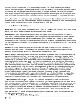 Most micro credit borrowers have micro enterprises—unsalaried, informal income-generating activities.
However, micro loans may not predominantly be used to start or finance micro enterprises. Scattered research
suggests that only half or less of loan proceeds are used for business purposes. The remainder supports a
wide range of household cash management needs, including stabilizing consumption and spreading out large,
lumpy cash needs like education fees, medical expenses, or lifecycle events such as weddings and funerals.
Some MFIs provide non-financial products, such as business development or health services. Commercial and
government-owned banks that offer microfinance services are frequently referred to as MFIs, even though only
a portion of their assets may be committed to financial services to the poor.
E. Activities in Microfinance:
Micro credit: It is a small amount of money loaned to a client by a bank or other institution. Micro credit can be
offered, often without collateral, to an individual or through group lending.
Micro savings: These are deposit services that allow one to save small amounts of money for future use.
Often without minimum balance requirements, these savings accounts allow households to save in order to
meet unexpected expenses and plan for future expenses Micro insurance: It is a system by which people,
businesses and other organizations make a payment to share risk. Access to insurance enables entrepreneurs
to concentrate more on developing their businesses while mitigating other risks affecting property, health or the
ability to work.
Remittances: These are transfer of funds from people in one place to people in another, usually across
borders to family and friends. Compared with other sources of capital that can fluctuate depending on the
political or economic climate, remittances are a relatively steady source of funds.
Product Design: The starting point is: how do MFIs decide what product s to offer? The actual loan products
need to be designed according to the demand of the target market. Besides the important question of what
risks to cover, organizations also have to decide whether they want to bundle many different benefits into one
basket policy, or whether it is more appropriate to keep the product simple. For marketing purposes, MFI‘s
sometimes prefer the basket cover, since it can make the policies sound comprehensive, but is that the right
approach for the low-income market? After picking products, one must also understand how they are priced.
What assumptions do the organizations make with regard to operating costs, risk premiums, and reinsurance,
and how did they come to those conclusions? Would their clients be willing to pay more for greater benefits?
From price, the logical next set of questions involves efficiency. Indeed, given the relative high costs of
delivering large volumes of small policies, maximizing efficiency is a critical strategy to ensuring that the
products are affordable to the low-income market. One way is to make the products mandatory, which
increases volumes, reduces transaction costs and minimizes adverse selection. What does an organization
lose by offering mandatory insurance, and how does it overcome the disadvantages? MFI‘s can combine a
mandatory product with some voluntary features to make the service more us to mar-oriented while.
Techniques of Product Design: To design a loan product to meet borrower needs it is important to
understand the cash pattern of the borrowers. Cash pattern is important so far as they affect the debt capacity
of the borrowers. Lenders must ensure that borrowers have sufficient cash inflow to cover loan payments when
they are due efficiency depends less on the delivery model than on the simplicity of the product or product
menu. Simple products work best because they are easier to administer and easier for clients to understand.
Another efficiency strategy is to use technology to reduce paperwork, manual processing and errors.
MFIs need to conduct a costing analysis to determine how much they need to earn in commission to cover
their administrative expenses.
F. MFI’s Products and its Management:
| P a g e 11
 