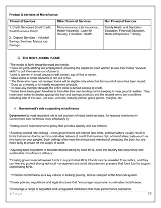 Product & services of Microfinance
Financial Services Other Financial Services Non Financial Services
1. Credit Services-i Small Credit,
Small Business Credit.
2. Deposit Services - Voluntari
Savings Services, Manda tory
Savings.
Micro-insurance, Life Insurance ,
Health Insurance , Loan for
Housing, Education, Health.
Family Health and Sanitation
Education, Financial Education,
Micro-entrepreneur Training.
G. The micro-credits model:
*The model is fairly straightforward and simple.
*Focus on jump-starting self-employment, providing the capital for poor women to use their innate "survival
skills" to pull themselves out of poverty.
*Lend to women in small groups (credit circles), say of five or seven.
* Make loans of small amounts to two out of five.
* The three who have not received loans will be eligible only when this first round of loans has been repaid.
* Draw up a weekly or bi-weekly repayment schedule.
* In case any member defaults the entire circle is denied access to credit.
* Banks have been given freedom to formulate their own lending norms keeping in view ground realities. They
have been asked to devise appropriate loan and savings products and the related terms and conditions
including size of the loan, unit cost, unit size, maturity period, grace period, margins, etc.
4. Government’s role supporting microfinance
Government’s most important role is not provision of retail credit services, for reasons mentioned in
Government can contribute most effectively by:
*Setting sound macroeconomic policy that provides stability and low inflation.
*Avoiding interest rate ceilings - when governments set interest rate limits, political factors usually result in
limits that are too low to permit sustainable delivery of credit that involves high administrative costs—such as
tiny loans for poor people. Such ceilings often have the announced intention of protecting the poor, but are
more likely to choke off the supply of credit.
*Adjusting bank regulation to facilitate deposit taking by solid MFIs, once the country has experience with
sustainable microfinance delivery.
*Creating government wholesale funds to support retail MFIs if funds can be insulated from politics, and they
can hire and protect strong technical management and avoid disbursement pressure that force fund to support
unpromising MFIs.
*Promote microfinance as a key vehicle in tackling poverty, and as vital part of the financial system.
*Create policies, regulations and legal structures that *encourage responsive, sustainable microfinance.
*Encourage a range of regulated and unregulated institutions that meet performance standards.
| P a g e 12
 
