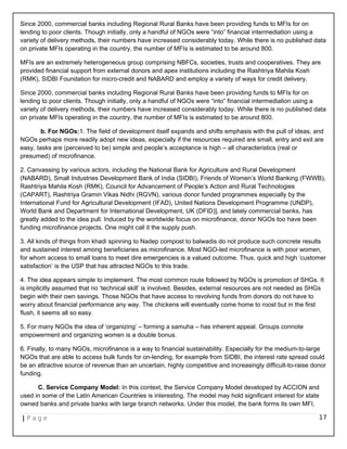 Since 2000, commercial banks including Regional Rural Banks have been providing funds to MFIs for on
lending to poor clients. Though initially, only a handful of NGOs were “into” financial intermediation using a
variety of delivery methods, their numbers have increased considerably today. While there is no published data
on private MFIs operating in the country, the number of MFIs is estimated to be around 800.
MFIs are an extremely heterogeneous group comprising NBFCs, societies, trusts and cooperatives. They are
provided financial support from external donors and apex institutions including the Rashtriya Mahila Kosh
(RMK), SIDBI Foundation for micro-credit and NABARD and employ a variety of ways for credit delivery.
Since 2000, commercial banks including Regional Rural Banks have been providing funds to MFIs for on
lending to poor clients. Though initially, only a handful of NGOs were “into” financial intermediation using a
variety of delivery methods, their numbers have increased considerably today. While there is no published data
on private MFIs operating in the country, the number of MFIs is estimated to be around 800.
b. For NGOs:1. The field of development itself expands and shifts emphasis with the pull of ideas, and
NGOs perhaps more readily adopt new ideas, especially if the resources required are small, entry and exit are
easy, tasks are (perceived to be) simple and people’s acceptance is high – all characteristics (real or
presumed) of microfinance.
2. Canvassing by various actors, including the National Bank for Agriculture and Rural Development
(NABARD), Small Industries Development Bank of India (SIDBI), Friends of Women’s World Banking (FWWB),
Rashtriya Mahila Kosh (RMK), Council for Advancement of People’s Action and Rural Technologies
(CAPART), Rashtriya Gramin Vikas Nidhi (RGVN), various donor funded programmes especially by the
International Fund for Agricultural Development (IFAD), United Nations Development Programme (UNDP),
World Bank and Department for International Development, UK (DFID)], and lately commercial banks, has
greatly added to the idea pull. Induced by the worldwide focus on microfinance, donor NGOs too have been
funding microfinance projects. One might call it the supply push.
3. All kinds of things from khadi spinning to Nadep compost to balwadis do not produce such concrete results
and sustained interest among beneficiaries as microfinance. Most NGO-led microfinance is with poor women,
for whom access to small loans to meet dire emergencies is a valued outcome. Thus, quick and high ‘customer
satisfaction’ is the USP that has attracted NGOs to this trade.
4. The idea appears simple to implement. The most common route followed by NGOs is promotion of SHGs. It
is implicitly assumed that no ‘technical skill’ is involved. Besides, external resources are not needed as SHGs
begin with their own savings. Those NGOs that have access to revolving funds from donors do not have to
worry about financial performance any way. The chickens will eventually come home to roost but in the first
flush, it seems all so easy.
5. For many NGOs the idea of ‘organizing’ – forming a samuha – has inherent appeal. Groups connote
empowerment and organizing women is a double bonus.
6. Finally, to many NGOs, microfinance is a way to financial sustainability. Especially for the medium-to-large
NGOs that are able to access bulk funds for on-lending, for example from SIDBI, the interest rate spread could
be an attractive source of revenue than an uncertain, highly competitive and increasingly difficult-to-raise donor
funding.
C. Service Company Model: In this context, the Service Company Model developed by ACCION and
used in some of the Latin American Countries is interesting. The model may hold significant interest for state
owned banks and private banks with large branch networks. Under this model, the bank forms its own MFI,
| P a g e 17
 