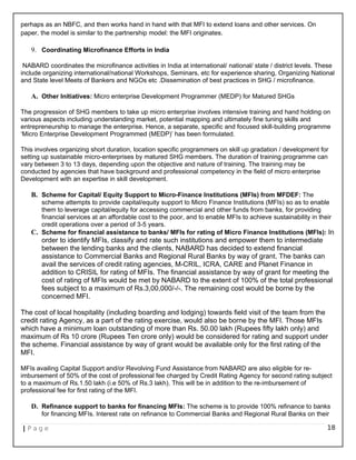 perhaps as an NBFC, and then works hand in hand with that MFI to extend loans and other services. On
paper, the model is similar to the partnership model: the MFI originates.
9. Coordinating Microfinance Efforts in India
NABARD coordinates the microfinance activities in India at international/ national/ state / district levels. These
include organizing international/national Workshops, Seminars, etc for experience sharing, Organizing National
and State level Meets of Bankers and NGOs etc .Dissemination of best practices in SHG / microfinance.
A. Other Initiatives: Micro enterprise Development Programmer (MEDP) for Matured SHGs
The progression of SHG members to take up micro enterprise involves intensive training and hand holding on
various aspects including understanding market, potential mapping and ultimately fine tuning skills and
entrepreneurship to manage the enterprise. Hence, a separate, specific and focused skill-building programme
‘Micro Enterprise Development Programmed (MEDP)’ has been formulated.
This involves organizing short duration, location specific programmers on skill up gradation / development for
setting up sustainable micro-enterprises by matured SHG members. The duration of training programme can
vary between 3 to 13 days, depending upon the objective and nature of training. The training may be
conducted by agencies that have background and professional competency in the field of micro enterprise
Development with an expertise in skill development.
B. Scheme for Capital/ Equity Support to Micro-Finance Institutions (MFIs) from MFDEF: The
scheme attempts to provide capital/equity support to Micro Finance Institutions (MFIs) so as to enable
them to leverage capital/equity for accessing commercial and other funds from banks, for providing
financial services at an affordable cost to the poor, and to enable MFIs to achieve sustainability in their
credit operations over a period of 3-5 years.
C. Scheme for financial assistance to banks/ MFIs for rating of Micro Finance Institutions (MFIs): In
order to identify MFIs, classify and rate such institutions and empower them to intermediate
between the lending banks and the clients, NABARD has decided to extend financial
assistance to Commercial Banks and Regional Rural Banks by way of grant. The banks can
avail the services of credit rating agencies, M-CRIL, ICRA, CARE and Planet Finance in
addition to CRISIL for rating of MFIs. The financial assistance by way of grant for meeting the
cost of rating of MFIs would be met by NABARD to the extent of 100% of the total professional
fees subject to a maximum of Rs.3,00,000/-/-. The remaining cost would be borne by the
concerned MFI.
The cost of local hospitality (including boarding and lodging) towards field visit of the team from the
credit rating Agency, as a part of the rating exercise, would also be borne by the MFI. Those MFIs
which have a minimum loan outstanding of more than Rs. 50.00 lakh (Rupees fifty lakh only) and
maximum of Rs 10 crore (Rupees Ten crore only) would be considered for rating and support under
the scheme. Financial assistance by way of grant would be available only for the first rating of the
MFI.
MFIs availing Capital Support and/or Revolving Fund Assistance from NABARD are also eligible for re-
imbursement of 50% of the cost of professional fee charged by Credit Rating Agency for second rating subject
to a maximum of Rs.1.50 lakh (i.e 50% of Rs.3 lakh). This will be in addition to the re-imbursement of
professional fee for first rating of the MFI.
D. Refinance support to banks for financing MFIs: The scheme is to provide 100% refinance to banks
for financing MFIs. Interest rate on refinance to Commercial Banks and Regional Rural Banks on their
| P a g e 18
 