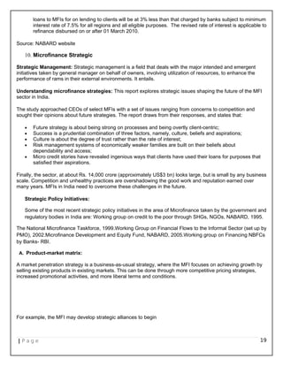 loans to MFIs for on lending to clients will be at 3% less than that charged by banks subject to minimum
interest rate of 7.5% for all regions and all eligible purposes. The revised rate of interest is applicable to
refinance disbursed on or after 01 March 2010.
Source: NABARD website
10. Microfinance Strategic
Strategic Management: Strategic management is a field that deals with the major intended and emergent
initiatives taken by general manager on behalf of owners, involving utilization of resources, to enhance the
performance of rams in their external environments. It entails.
Understanding microfinance strategies: This report explores strategic issues shaping the future of the MFI
sector in India.
The study approached CEOs of select MFIs with a set of issues ranging from concerns to competition and
sought their opinions about future strategies. The report draws from their responses, and states that:
• Future strategy is about being strong on processes and being overtly client-centric;
• Success is a prudential combination of three factors, namely, culture, beliefs and aspirations;
• Culture is about the degree of trust rather than the rate of interest;
• Risk management systems of economically weaker families are built on their beliefs about
dependability and access;
• Micro credit stories have revealed ingenious ways that clients have used their loans for purposes that
satisfied their aspirations.
Finally, the sector, at about Rs. 14,000 crore (approximately US$3 bn) looks large, but is small by any business
scale. Competition and unhealthy practices are overshadowing the good work and reputation earned over
many years. MFIs in India need to overcome these challenges in the future.
Strategic Policy Initiatives:
Some of the most recent strategic policy initiatives in the area of Microfinance taken by the government and
regulatory bodies in India are: Working group on credit to the poor through SHGs, NGOs, NABARD, 1995.
The National Microfinance Taskforce, 1999.Working Group on Financial Flows to the Informal Sector (set up by
PMO), 2002.Microfinance Development and Equity Fund, NABARD, 2005.Working group on Financing NBFCs
by Banks- RBI.
A. Product-market matrix:
A market penetration strategy is a business-as-usual strategy, where the MFI focuses on achieving growth by
selling existing products in existing markets. This can be done through more competitive pricing strategies,
increased promotional activities, and more liberal terms and conditions.
For example, the MFI may develop strategic alliances to begin
| P a g e 19
 
