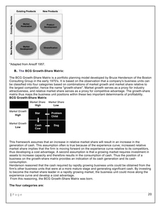 *Adapted from Ansoff 1957.
B. The BCG Growth-Share Matrix:
The BCG Growth-Share Matrix is a portfolio planning model developed by Bruce Henderson of the Boston
Consulting Group in the early 1970's. It is based on the observation that a company's business units can
be classified into four categories based on combinations of market growth and market share relative to
the largest competitor, hence the name "growth-share". Market growth serves as a proxy for industry
attractiveness, and relative market share serves as a proxy for competitive advantage. The growth-share
matrix thus maps the business unit positions within these two important determinants of profitability.
BCG Growth-Share Matrix
This framework assumes that an increase in relative market share will result in an increase in the
generation of cash. This assumption often is true because of the experience curve; increased relative
market share implies that the firm is moving forward on the experience curve relative to its competitors,
thus developing a cost advantage. A second assumption is that a growing market requires investment in
assets to increase capacity and therefore results in the consumption of cash. Thus the position of a
business on the growth-share matrix provides an indication of its cash generation and its cash
consumption.
Henderson reasoned that the cash required by rapidly growing business units could be obtained from the
firm's other business units that were at a more mature stage and generating significant cash. By investing
to become the market share leader in a rapidly growing market, the business unit could move along the
experience curve and develop a cost advantage.
From this reasoning, the BCG Growth-Share Matrix was born.
The four categories are:
| P a g e 20
 