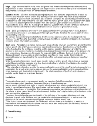 Dogs - Dogs have low market share and a low growth rate and thus neither generate nor consume a
large amount of cash. However, dogs are cash traps because of the money tied up in a business that has
little potential. Such businesses are candidates for divestiture.
Question marks - Question marks are growing rapidly and thus consume large amounts of cash, but
because they have low market shares they do not generate much cash. The result is large net cash
consumption. A question mark (also known as a "problem child") has the potential to gain market share
and become a star, and eventually a cash cow when the market growth slows. If the question mark does
not succeed in becoming the market leader, then after perhaps years of cash consumption it will
degenerate into a dog when the market growth declines. Question marks must be analyzed carefully in
order to determine whether they are worth the investment required to grow market share.
Stars - Stars generate large amounts of cash because of their strong relative market share, but also
consume large amounts of cash because of their high growth rate; therefore the cash in each direction
approximately nets out.
If a star can maintain its large market share, it will become a cash cow when the market growth rate
declines. The portfolio of a diversified company always should have stars that will become the next cash
cows and ensure future cash generation.
Cash cows - As leaders in a mature market, cash cows exhibit a return on assets that is greater than the
market growth rate, and thus generate more cash than they consume. Such business units should be
"milked", extracting the profits and investing as little cash as possible. Cash cows provide the cash
required to turn question marks into market leaders, to cover the administrative costs of the company, to
fund research and development, to service the corporate debt, and to pay dividends to shareholders.
Because the cash cow generates a relatively stable cash flow, its value can be determined with
reasonable accuracy by calculating the present value of its cash stream using a discounted cash flow
analysis.
Under the growth-share matrix model, as an industry matures and its growth rate declines, a business
unit will become either a cash cow or a dog, determined solely by whether it had become the market
leader during the period of high growth.
While originally developed as a model for resource allocation among the microfinance business units in a
corporation, the growth-share matrix also can be used for resource allocation among products within a
single business unit. Its simplicity is its strength - the relative positions of the firm's entire business
portfolio can be displayed in a single diagram.
Limitations
The growth-share matrix once was used widely, but has since faded from popularity as more
comprehensive models have been developed. Some of its weaknesses are:
Market growth rate is only one factor in industry attractiveness, and relative market share is only one
factor in competitive advantage. The growth-share matrix overlooks many other factors in these two
important determinants of profitability. The framework assumes that each business unit is independent of
the others. In some cases, Microfinance business unit that is a "dog" may be helping other business units
gain a competitive advantage.
The matrix depends heavily upon the breadth of the definition of the market. A business unit may
dominate its small niche, but have very low market share in the overall industry. In such a case, the
definition of the market can make the difference between a dog and a cash cow.
While its importance has diminished, the BCG matrix still can serve as a simple tool or viewing a
corporation's business portfolio at a glance, and may serve as a starting point for discussing resource
allocation among strategic business units.
C. Overall Strategy:
| P a g e 21
 