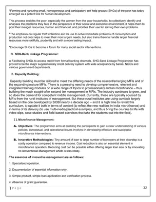 *Forming and nurturing small, homogeneous and participatory self-help groups (SHGs) of the poor has today
emerged as a potent tool for human development.
This process enables the poor, especially the women from the poor households, to collectively identify and
analyses the problems they face in the perspective of their social and economic environment. It helps them to
pool their meager resources, human and financial, and priorities their use for solving their own problems.
*The emphasis on regular thrift collection and its use to solve immediate problems of consumption and
production not only helps to meet their most urgent needs, but also trains them to handle larger financial
resources more skillfully, prudently and with a more lasting impact.
*Encourage SHGs to become a forum for many social sector interventions.
D. SHG-Bank Linkage Programmer:
A Facilitating SHGs to access credit from formal banking channels. SHG-Bank Linkage Programmer has
proved to be the major supplementary credit delivery system with wide acceptance by banks, NGOs and
various government departments.
E. Capacity Building:
Capacity building must be tailored to meet the differing needs of the nascent/emerging MFIs and of
the expanding/mature MFIs. There is a pressing need to develop comprehensive, relevant and
integrated training modules on a wide range of topics to professionalize Indian microfinance – thus
building the much sought-after second tier management in MFIs. The industry continues to grow, and
so does the demand for competent middle management. Currently, these are typically sourced by
MFIs from the rural institutes of management. But these rural institutes are using curricula largely
based on the one developed by SIDBI nearly a decade ago – and it is high time to revisit this
curriculum, to update it both in terms of content (to reflect the new realities in India microfinance) and
in terms of its delivery (to use multi-media/practical examples, and thus bring the courses to life with
video clips, case studies and field-based exercises that take the students out into the field).
11.Microfinance Management:
A. Objectives: The programmer aims at enabling the participants to gain a clear understanding of various
policies, conceptual, and operational issues involved in developing effective and successful
microfinance interventions.
B. Innovative Methodologies: Tiny amount of loan to large number of borrowers at their doorstep is a
costly operation compared to revenue income. Cost reduction is also an essential element in
microfinance operation. Reducing cost can be possible either offering larger loan size or by innovating
no conventional Management which is less costly.
The essences of innovative management are as follows:
1. Specialized operation.
2. Documentation of essential information only.
3. Simple product, simple loan application and verification process.
4. Absence of grant guarantee.
| P a g e 22
 