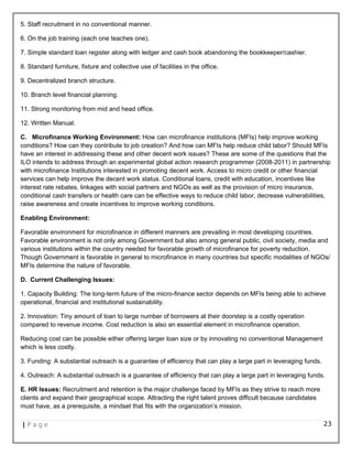 5. Staff recruitment in no conventional manner.
6. On the job training (each one teaches one).
7. Simple standard loan register along with ledger and cash book abandoning the bookkeeper/cashier.
8. Standard furniture, fixture and collective use of facilities in the office.
9. Decentralized branch structure.
10. Branch level financial planning.
11. Strong monitoring from mid and head office.
12. Written Manual.
C. Microfinance Working Environment: How can microfinance institutions (MFIs) help improve working
conditions? How can they contribute to job creation? And how can MFIs help reduce child labor? Should MFIs
have an interest in addressing these and other decent work issues? These are some of the questions that the
ILO intends to address through an experimental global action research programmer (2008-2011) in partnership
with microfinance Institutions interested in promoting decent work. Access to micro credit or other financial
services can help improve the decent work status. Conditional loans, credit with education, incentives like
interest rate rebates, linkages with social partners and NGOs as well as the provision of micro insurance,
conditional cash transfers or health care can be effective ways to reduce child labor, decrease vulnerabilities,
raise awareness and create incentives to improve working conditions.
Enabling Environment:
Favorable environment for microfinance in different manners are prevailing in most developing countries.
Favorable environment is not only among Government but also among general public, civil society, media and
various institutions within the country needed for favorable growth of microfinance for poverty reduction.
Though Government is favorable in general to microfinance in many countries but specific modalities of NGOs/
MFIs determine the nature of favorable.
D. Current Challenging Issues:
1. Capacity Building: The long-term future of the micro-finance sector depends on MFIs being able to achieve
operational, financial and institutional sustainability.
2. Innovation: Tiny amount of loan to large number of borrowers at their doorstep is a costly operation
compared to revenue income. Cost reduction is also an essential element in microfinance operation.
Reducing cost can be possible either offering larger loan size or by innovating no conventional Management
which is less costly.
3. Funding: A substantial outreach is a guarantee of efficiency that can play a large part in leveraging funds.
4. Outreach: A substantial outreach is a guarantee of efficiency that can play a large part in leveraging funds.
E. HR Issues: Recruitment and retention is the major challenge faced by MFIs as they strive to reach more
clients and expand their geographical scope. Attracting the right talent proves difficult because candidates
must have, as a prerequisite, a mindset that fits with the organization’s mission.
| P a g e 23
 
