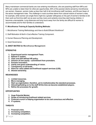 Many mainstream commercial banks are now entering microfinance, who are poaching staff from MFIs and
MFIs are unable to retain them for other job opportunities. 85% of the poorest clients served by microfinance
are women. However, women make up less than half of all microfinance staff members, and fill even fewer of
the senior management roles. The challenge in most countries stems from cultural notions of women’s roles,
for example, while women are single there might be a greater willingness on the part of women’s families to let
them work as front line staff, but as soon as they marry and certainly once they start having children, it
becomes unacceptable. Long distances and long hours away from the family are difficult for women to
accommodate and for their families to understand.
F. Microfinance Training & Capacity Building Methods:
1. Microfinance Training Methodology and How to Build Efficient Workforce?
2. Staff Motivation & Built in Cost effective Training Component.
3. Human Resource Planning and Development.
4. Good Governance.
G. SWOT MATRIX for Microfinance Management:
STRENGTHS
1. Experienced senior management Team.
2. Robust IT system.
3. Clear and well defined HR policy.
4. Infusion of own equity - commitment from promoters.
5. Process innovation.
6. Clarity and good understanding of vision.
7. Transparency at all levels.
8. Plans for value added and livelihood support services (LDS).
9. Shared ownership.
WEAKNESSES
1. Limited resources.
2. Micro managing.
3. Start up organisation; therefore, yet to institutionalise the standard processes.
4. Attracting/Holding on to the staff till the time we become established players.
5. Refine the processes for growth.
OPPORTUNITIES
1. Huge Potential Market.
2. Scope of introducing livelihood related services.
3. Financial crunch is helping organisation to be cost conscious and effective.
4. IT systems.
THREATS
1. Financial crisis.
2. Increasing competition.
3. Increasing competition.
| P a g e 24
 