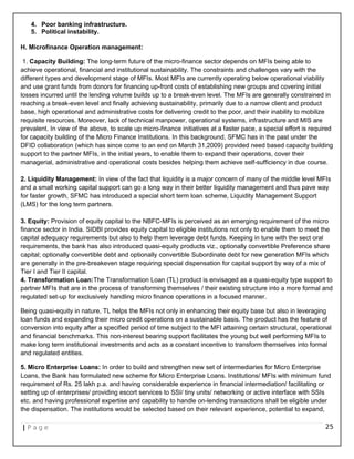 4. Poor banking infrastructure.
5. Political instability.
H. Microfinance Operation management:
1. Capacity Building: The long-term future of the micro-finance sector depends on MFIs being able to
achieve operational, financial and institutional sustainability. The constraints and challenges vary with the
different types and development stage of MFIs. Most MFIs are currently operating below operational viability
and use grant funds from donors for financing up-front costs of establishing new groups and covering initial
losses incurred until the lending volume builds up to a break-even level. The MFIs are generally constrained in
reaching a break-even level and finally achieving sustainability, primarily due to a narrow client and product
base, high operational and administrative costs for delivering credit to the poor, and their inability to mobilize
requisite resources. Moreover, lack of technical manpower, operational systems, infrastructure and MIS are
prevalent. In view of the above, to scale up micro-finance initiatives at a faster pace, a special effort is required
for capacity building of the Micro Finance Institutions. In this background, SFMC has in the past under the
DFID collaboration (which has since come to an end on March 31,2009) provided need based capacity building
support to the partner MFIs, in the initial years, to enable them to expand their operations, cover their
managerial, administrative and operational costs besides helping them achieve self-sufficiency in due course.
2. Liquidity Management: In view of the fact that liquidity is a major concern of many of the middle level MFIs
and a small working capital support can go a long way in their better liquidity management and thus pave way
for faster growth, SFMC has introduced a special short term loan scheme, Liquidity Management Support
(LMS) for the long term partners.
3. Equity: Provision of equity capital to the NBFC-MFIs is perceived as an emerging requirement of the micro
finance sector in India. SIDBI provides equity capital to eligible institutions not only to enable them to meet the
capital adequacy requirements but also to help them leverage debt funds. Keeping in tune with the sect oral
requirements, the bank has also introduced quasi-equity products viz., optionally convertible Preference share
capital; optionally convertible debt and optionally convertible Subordinate debt for new generation MFIs which
are generally in the pre-breakeven stage requiring special dispensation for capital support by way of a mix of
Tier I and Tier II capital.
4. Transformation Loan:The Transformation Loan (TL) product is envisaged as a quasi-equity type support to
partner MFIs that are in the process of transforming themselves / their existing structure into a more formal and
regulated set-up for exclusively handling micro finance operations in a focused manner.
Being quasi-equity in nature, TL helps the MFIs not only in enhancing their equity base but also in leveraging
loan funds and expanding their micro credit operations on a sustainable basis. The product has the feature of
conversion into equity after a specified period of time subject to the MFI attaining certain structural, operational
and financial benchmarks. This non-interest bearing support facilitates the young but well performing MFIs to
make long term institutional investments and acts as a constant incentive to transform themselves into formal
and regulated entities.
5. Micro Enterprise Loans: In order to build and strengthen new set of intermediaries for Micro Enterprise
Loans, the Bank has formulated new scheme for Micro Enterprise Loans. Institutions/ MFIs with minimum fund
requirement of Rs. 25 lakh p.a. and having considerable experience in financial intermediation/ facilitating or
setting up of enterprises/ providing escort services to SSI/ tiny units/ networking or active interface with SSIs
etc. and having professional expertise and capability to handle on-lending transactions shall be eligible under
the dispensation. The institutions would be selected based on their relevant experience, potential to expand,
| P a g e 25
 