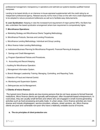 professional management, transparency in operations and well laid-out systems besides qualified/ trained
manpower.
Lending to be based strictly on an intensive in-house appraisal supplemented with the credit rating by an
independent professional agency. Relaxed security norms more or less on line with micro credit dispensation
to be adopted to reduce procedural bottlenecks as well as to facilitate easy disbursements.
6. Loan Syndication: Keeping in view the increased fund requirement of major partner MFIs, the Bank has
also undertaken fee based syndication arrangement where loan requirement is comparatively higher.
7. Microfinance Operations:
a. Marketing Strategy and Microfinance Clients Targeting Methodology.
b. Microfinance Products, Services and Lending Procedures.
c. Microfinance Lending Methodology: Individual and Group Lending.
d. Micro finance Indian Lending Methodology.
e. Institutional Business Planning for Microfinance Program6. Financial Planning & Analysais.
f. Savings and Credit Management.
g. Program Operational Policies and Procedures.
h. Accounting and Record Keeping.
i. Auditing for Microfinance Operation.
j. Management Information System.
k. Branch Manager Leadership Training: Managing, Controlling, and Reporting Tools.
l. Detection of Fraud and Internal Control.
m. Monitoring and Supervision System.
n. Delinquencies and its Management.
I. Clients of micro finance:
The typical micro finance clients are low-income persons that do not have access to formal financial
institutions. Micro finance clients are typically self-employed, often household-based entrepreneurs. In
rural areas, they are usually small farmers and others who are engaged in small income-generating
activities such as food processing and petty trade. In urban areas, micro finance activities are more
diverse and include shopkeepers, service providers, artisans, street vendors, etc. Micro finance
clients are poor and vulnerable non-poor who have a relatively unstable source of income.
a. The six principles of client protection are:
| P a g e 26
 