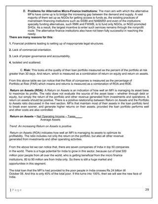 B. Problems for Alternative Micro-Finance Institutions: The main aim with which the alternative
MFIs have come up is to bridge the increasing gap between the demand and supply. A vast
majority of them set up as NGOs for getting access to funds as, the existing practices of
mainstream financing institutions such as SIDBI and NABARD and even of the institutions
specially funding alternatives, such RMK and FWWB, is to fund only NGOs, or NGO promoted
SHGs. As a result, the largest incentive to enter such services remains through the nonprofit
route. The alternative finance institutions also have not been fully successful in reaching the
needy.
There are many reasons for this:
1. Financial problems leading to setting up of inappropriate legal structures.
2. Lack of commercial orientation.
3. Lack of proper governance and accountability.
4. Isolated and scattered.
C. Risk: This looks at the quality of their loan portfolio measured as the percent of the portfolio at risk
greater than 30 days. And return, which is measured as a combination of return on equity and return on assets.
From this above table we can notice that the Risk of companies is measured as the percentage of
Portfolio at Risk (PAR) which means and returns is measured as a combination of ROA and ROE.
Return on Assets (ROA): A Return on Assets is an indication of how well an MFI is managing its asset base
to maximize its profits. The ratio does not evaluate the source of the asset base – whether through debt or
equity, but simply the return of the portfolio and other revenue generated from investments and operations. A
return on assets should be positive. There is a positive relationship between Return on Assets and the Portfolio
to Assets ratio discussed in the next section. MFIs that maintain most of their assets in the loan portfolio tend
to break even sooner, and generate higher returns on their assets; provided the loan portfolio performs well
and other costs are also controlled.
Return on Assets = Net Operating Income – Taxes____
Average Assets
Trend: An increasing Return on Assets is positive.
Return on Assets (ROA) indicates how well an MFI is managing its assets to optimize its
profitability. The ratio includes not only the return on the portfolio, but also all other revenue
generated from investments and other operating activities.
From the above list we can notice that, there are seven companies of India in top 50 companies
in the world. There is a huge potential for India to grow in this sector, because out of total 500
million poor people from all over the world, who is getting beneficial from the micro finance
institutions, 80 to 90 million are from India only. So there is still a huge market and
opportunities in this segment.
The total loan that the MFI‘s had provided to the poor people in India crosses Rs 24 billion till
October 08. And this is only 40% of the total poor. If this turns into 100%, then we will see the new face of
India.
| P a g e 29
 