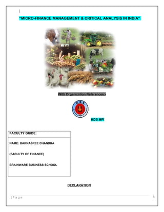 “MICRO-FINANCE MANAGEMENT & CRITICAL ANALYSIS IN INDIA”
With Organization References:-
KDS MFI
FACULTY GUIDE:
NAME: BARNASREE CHANDRA
(FACULTY OF FINANCE)
BRAINWARE BUSINESS SCHOOL
DECLARATION
| P a g e 3
 