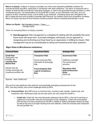Return on Equity: A Return on Equity is probably one of the most important profitability indicators for
commercial banks and MFIs, particularly in comparison with other institutions. The return is measured only in
relation to what the MFI has built from operating surpluses, or what it has generated through donations or other
contributed sources. The shareholders of a for-profit MFI or bank, is very interested in this ratio, as it is a
measure of their investment choice, and its ability to pay dividends. Increasing equity also strengthens the
MFI’s capital structure and its ability to leverage debt financing. As markets mature and competition increases,
Return on Equity may level off and maintain a positive position without increasing dramatically or at all.
Return on Equity = Net Operating Income – Taxes____
Average Equity
Trend: An increasing Return on Equity is positive.
H. Risk Management: Risk management is a discipline for dealing with the possibility that some
future event will cause harm. It provides strategies, techniques, and an approach to
recognizing and confronting any threat faced by an organization in fulfilling its mission. Risk
management may be as uncomplicated as asking and answering three basic questions:
Major Risks to Microfinance Institutions:
Financial Risks Operational Risks Strategic Risk
Credit Risk
Transaction risk
Portfolio risk
Liquidity Risk
Market Risk
Interest rate risk
Foreign exchange risk
Investment portfolio risk
Transaction Risk
Human resources Risk
Information & technology
Risk
Fraud (Integrity) Risk
Legal & Compliance
Risk
Governance Risk
Ineffective oversight
Poor governance
structure
Reputation Risk
External Business
Risks
Event risk
Sources: - www. Scribd.com
This are the most significant risks (with the most potentially damaging consequences for the
MFI), how they interact, and current challenges faced by MFIs.
a. Financial Risks: Most MFIs focus on financial risks, including credit, liquidity, Interest rate, and
investment risks. Mentioned under are the risks which are very critical for the MFI‘s.
1. Credit risk: Credit risk, the most frequently addressed risk for MFIs, is the risk to earnings or
capital due to borrowers’ late and non-payment of loan obligations. Credit risk encompasses
both the loss of income resulting from the MFI‘s inability to collect anticipated interest earnings
as well as the loss of principle resulting from loan defaults. Credit risk includes both transaction
risk and portfolio risk.
| P a g e 30
 