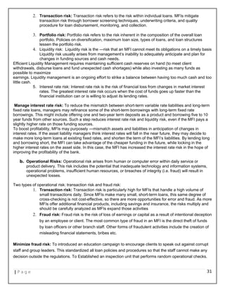 2. Transaction risk: Transaction risk refers to the risk within individual loans. MFIs mitigate
transaction risk through borrower screening techniques, underwriting criteria, and quality
procedure for loan disbursement, monitoring, and collection.
3. Portfolio risk: Portfolio risk refers to the risk inherent in the composition of the overall loan
portfolio. Policies on diversification, maximum loan size, types of loans, and loan structures
lessen the portfolio risk.
4. Liquidity risk: Liquidity risk is the ―risk that an MFI cannot meet its obligations on a timely basis
Liquidity risk usually arises from management‘s inability to adequately anticipate and plan for
changes in funding sources and cash needs.
Efficient Liquidity Management requires maintaining sufficient cash reserves on hand (to meet client
withdrawals, disburse loans and fund unexpected cash shortages) while also investing as many funds as
possible to maximize
earnings. Liquidity management is an ongoing effort to strike a balance between having too much cash and too
little cash.
5. Interest rate risk: Interest rate risk is the risk of financial loss from changes in market interest
rates. The greatest interest rate risk occurs when the cost of funds goes up faster than the
financial institution can or is willing to adjust its lending rates.
Manage interest rate risk: To reduce the mismatch between short-term variable rate liabilities and long-term
fixed rate loans, managers may refinance some of the short-term borrowings with long-term fixed rate
borrowings. This might include offering one and two-year term deposits as a product and borrowing five to 10
year funds from other sources. Such a step reduces interest rate risk and liquidity risk, even if the MFI pays a
slightly higher rate on those funding sources.
To boost profitability, MFIs may purposely ―mismatch assets and liabilities in anticipation of changes in
interest rates. If the asset liability managers think interest rates will fall in the near future, they may decide to
make more long-term loans at existing fixed rates, and shorten the term of the MFI‘s liabilities. By lending long
and borrowing short, the MFI can take advantage of the cheaper funding in the future, while locking in the
higher interest rates on the asset side. In this case, the MFI has increased the interest rate risk in the hope of
improving the profitability of the bank.
b. Operational Risks: Operational risk arises from human or computer error within daily service or
product delivery. This risk includes the potential that inadequate technology and information systems,
operational problems, insufficient human resources, or breaches of integrity (i.e. fraud) will result in
unexpected losses.
Two types of operational risk: transaction risk and fraud risk:
1. Transaction risk: Transaction risk is particularly high for MFIs that handle a high volume of
small transactions daily. Since MFIs make many small, short-term loans, this same degree of
cross-checking is not cost-effective, so there are more opportunities for error and fraud. As more
MFIs offer additional financial products, including savings and insurance, the risks multiply and
should be carefully analyzed as MFIs expand those activities
2. Fraud risk: Fraud risk is the risk of loss of earnings or capital as a result of intentional deception
by an employee or client. The most common type of fraud in an MFI is the direct theft of funds
by loan officers or other branch staff. Other forms of fraudulent activities include the creation of
misleading financial statements, bribes etc.
Minimize fraud risk: To introduced an education campaign to encourage clients to speak out against corrupt
staff and group leaders. This standardized all loan policies and procedures so that the staff cannot make any
decision outside the regulations. To Established an inspection unit that performs random operational checks.
| P a g e 31
 