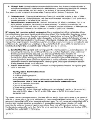 c. Strategic Risks: Strategic risks include internal risks like those from adverse business decisions or
improper implementation of those decisions, poor leadership, or ineffective governance and oversight,
as well as external risks, such as changes in the business or competitive environment.
This section focuses on two critical strategic risks: Governance Risk, Business Environment Risk.
1. Governance risk: Governance risk is the risk of having an inadequate structure or body to make
effective decisions. The Financial crisis, described above illustrates the dangers of poor governance
that nearly resulted in the failure of that institution.
2. External business environment risk: Business environment risk refers to the inherent risks of the
MFI‘s business activity and the external business environment. To minimize business risk, the
microfinance institution must react to changes in the external business environment to take advantage
of opportunities, to respond to competition, and to maintain a good public reputation.
MFI manage their repayment and risk management: Risk is an integral part of financial services. When
financial institutions issue loans, there is a risk of borrower default. When banks collect deposits and on-lend
them to other clients (i.e. conduct financial intermediation), they put clients’ savings at risk. Most MFIS‘s
provides the loans without or with smaller portion of deposit or, so for them repayment of interest or principal is
very risky. All MFI‘s face risks that they must manage efficiently and effectively to be successful. When poorly
managed risks begin to result in financial losses, donors, investors, lenders, borrowers and savers tend to lose
confidence in the organization and funds begin to dry up. When funds dry up, an MFI is not able to meet its
social objective of providing services to the poor and quickly goes out of business.
d. Benefit of Risk Management: Early warning system for potential problems: A systematic process for
evaluating and measuring risk identifies problems early on, before they become larger problems or
drain management time and resources. Less time fixing problems means more time for
production and growth. Better information on potential consequences, both positive and negative. A
proactive and forward-thinking organizational culture will help managers identify and assess new
market opportunities, foster continuous improvement of existing operations, and more effectively
performance incentives with the organization‘s strategic goals. Encourages cost-effective decision-
making and more efficient use of resources.
e. Interest Rates: Most MFI’s financially sustainable by charging interest rates that are high enough to
cover all their costs.
Four key factors determine these rates:
•The cost of funds.
•The MFI's operating expenses.
•Loan losses.
•And profits needed to expand their capital base and fund expected future growth.
There are three kinds of costs the MFI has to cover when it makes micro loans:
•The cost of the money that it lends.
•The cost of loan defaults.
•Transaction and Operating cost.
For instance, MFI lends is 10 percent, and it experiences defaults of 1 percent of the amount lent,
then total Rs 11 for a loan of Rs 100, and Rs 55 for a loan of Rs 500. And the third cost i.e.
transaction cost.
The interest rates are deregulated not only for private MFIs but also for formal baking sector. In the context of
softening of interest rates in the formal banking sector, the comparatively higher interest rate (12 to 24 per cent
per annum) charged by the MFIs has become a contentious issue. The high interest rate collected by the MFIs
from their poor clients is perceived as exploitative. It is argued that raising interest rates too high could
undermine the social and economic impact on poor clients. Since most MFIs have lower business volumes,
their transaction costs are far higher than that of the formal banking channels. The high cost structure of MFIs
would affect their sustainability in the long run.
| P a g e 32
 