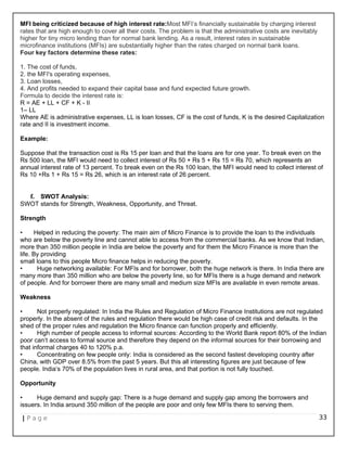 MFI being criticized because of high interest rate:Most MFI‘s financially sustainable by charging interest
rates that are high enough to cover all their costs. The problem is that the administrative costs are inevitably
higher for tiny micro lending than for normal bank lending. As a result, interest rates in sustainable
microfinance institutions (MFIs) are substantially higher than the rates charged on normal bank loans.
Four key factors determine these rates:
1. The cost of funds,
2. the MFI's operating expenses,
3. Loan losses,
4. And profits needed to expand their capital base and fund expected future growth.
Formula to decide the interest rate is:
R = AE + LL + CF + K - II
1– LL
Where AE is administrative expenses, LL is loan losses, CF is the cost of funds, K is the desired Capitalization
rate and II is investment income.
Example:
Suppose that the transaction cost is Rs 15 per loan and that the loans are for one year. To break even on the
Rs 500 loan, the MFI would need to collect interest of Rs 50 + Rs 5 + Rs 15 = Rs 70, which represents an
annual interest rate of 13 percent. To break even on the Rs 100 loan, the MFI would need to collect interest of
Rs 10 +Rs 1 + Rs 15 = Rs 26, which is an interest rate of 26 percent.
f. SWOT Analysis:
SWOT stands for Strength, Weakness, Opportunity, and Threat.
Strength
• Helped in reducing the poverty: The main aim of Micro Finance is to provide the loan to the individuals
who are below the poverty line and cannot able to access from the commercial banks. As we know that Indian,
more than 350 million people in India are below the poverty and for them the Micro Finance is more than the
life. By providing
small loans to this people Micro finance helps in reducing the poverty.
• Huge networking available: For MFIs and for borrower, both the huge network is there. In India there are
many more than 350 million who are below the poverty line, so for MFIs there is a huge demand and network
of people. And for borrower there are many small and medium size MFIs are available in even remote areas.
Weakness
• Not properly regulated: In India the Rules and Regulation of Micro Finance Institutions are not regulated
properly. In the absent of the rules and regulation there would be high case of credit risk and defaults. In the
shed of the proper rules and regulation the Micro finance can function properly and efficiently.
• High number of people access to informal sources: According to the World Bank report 80% of the Indian
poor can‘t access to formal source and therefore they depend on the informal sources for their borrowing and
that informal charges 40 to 120% p.a.
• Concentrating on few people only: India is considered as the second fastest developing country after
China, with GDP over 8.5% from the past 5 years. But this all interesting figures are just because of few
people. India‘s 70% of the population lives in rural area, and that portion is not fully touched.
Opportunity
• Huge demand and supply gap: There is a huge demand and supply gap among the borrowers and
issuers. In India around 350 million of the people are poor and only few MFIs there to serving them.
| P a g e 33
 