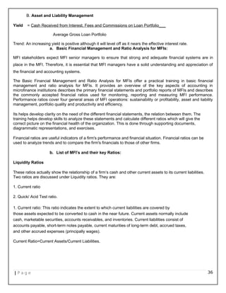B. Asset and Liability Management
Yield = Cash Received from Interest, Fees and Commissions on Loan Portfolio___
Average Gross Loan Portfolio
Trend: An increasing yield is positive although it will level off as it nears the effective interest rate.
a. Basic Financial Management and Ratio Analysis for MFIs:
MFI stakeholders expect MFI senior managers to ensure that strong and adequate financial systems are in
place in the MFI. Therefore, it is essential that MFI managers have a solid understanding and appreciation of
the financial and accounting systems.
The Basic Financial Management and Ratio Analysis for MFIs offer a practical training in basic financial
management and ratio analysis for MFIs. It provides an overview of the key aspects of accounting in
microfinance institutions describes the primary financial statements and portfolio reports of MFIs and describes
the commonly accepted financial ratios used for monitoring, reporting and measuring MFI performance.
Performance ratios cover four general areas of MFI operations: sustainability or profitability, asset and liability
management, portfolio quality and productivity and efficiency.
Its helps develop clarity on the need of the different financial statements, the relation between them. The
training helps develop skills to analyze these statements and calculate different ratios which will give the
correct picture on the financial health of the organization. This is done through supporting documents,
diagrammatic representations, and exercises.
Financial ratios are useful indicators of a firm's performance and financial situation. Financial ratios can be
used to analyze trends and to compare the firm's financials to those of other firms.
b. List of MFI’s and their key Ratios:
Liquidity Ratios
These ratios actually show the relationship of a firm‘s cash and other current assets to its current liabilities.
Two ratios are discussed under Liquidity ratios. They are:
1. Current ratio
2. Quick/ Acid Test ratio.
1. Current ratio: This ratio indicates the extent to which current liabilities are covered by
those assets expected to be converted to cash in the near future. Current assets normally include
cash, marketable securities, accounts receivables, and inventories. Current liabilities consist of
accounts payable, short-term notes payable, current maturities of long-term debt, accrued taxes,
and other accrued expenses (principally wages).
Current Ratio=Current Assets/Current Liabilities.
| P a g e 36
 