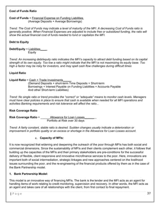 Cost of Funds Ratio
Cost of Funds = Financial Expense on Funding Liabilities
(Average Deposits + Average Borrowings)
Trend: The Cost of Funds may indicate a level of maturity of the MFI. A decreasing Cost of Funds ratio is
generally positive. When Financial Expenses are adjusted to include free or subsidized funding, the ratio will
show the actual financial cost of funds needed to fund or capitalize the MFI.
Debt to Equity
Debt/Equity = Liabilities____
Equity
Trend: An increasing debt/equity ratio indicates the MFI’s capacity to attract debt funding based on its capital
strength of its own equity. Too low a ratio might indicate that the MFI is not maximizing its equity base. Too
high a factor may be risky for investors, and may spell cash flow challenges during difficult times
Liquid Ratio
Liquid Ratio = Cash + Trade Investments_____
(Demand Deposits + short-term Time Deposits + Short-term
Borrowings + Interest Payable on Funding Liabilities + Accounts Payable
And other Short-term Liabilities)
Trend: No single ratio or trend provides the “correct” or “adequate” means to monitor cash levels. Managers
must have clear policies in place to ensure that cash is available when needed for all MFI operations and
activities Banking requirements and risk tolerance will affect the ratio...
Risk Coverage Ratio
Risk Coverage Ratio = ______Allowance for Loan Losses______
Portfolio at Risk over 30 days
Trend: A fairly constant, stable ratio is desired. Sudden changes usually indicate a deterioration or
improvement in portfolio quality or an excess or shortage in the Allowance for Loan Losses account.
c. Capacity of MFIs:
It is now recognized that widening and deepening the outreach of the poor through MFIs has both social and
commercial dimensions. Since the sustainability of MFIs and their clients complement each other, it follows that
building up the capacities of the MFIs and their primary stakeholders are pre-conditions for the successful
delivery of flexible, client responsive and innovative microfinance services to the poor. Here, innovations are
important both of social intermediation, strategic linkages and new approaches centered on the livelihood
issues surrounding the poor, and the re-engineering of the financial products offered by them as in the case of
the Bank Partnership model.
1. Bank Partnership Model:
This model is an innovative way of financing MFIs. The bank is the lender and the MFI acts as an agent for
handling items of work relating to credit monitoring, supervision and recovery. In other words, the MFI acts as
an agent and takes care of all relationships with the client, from first contact to final repayment.
| P a g e 37
 