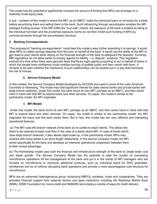 The model has the potential to significantly increase the amount of funding that MFIs can leverage on a
relatively small equity base.
A sub - variation of this model is where the MFI, as an NBFC, holds the individual loans on its books for a while
before securitizing them and selling them to the bank. Such refinancing through securitization enables the MFI
enlarged funding access. If the MFI fulfils the “true sale” criteria, the exposure of the bank is treated as being to
the individual borrower and the prudential exposure norms do not then inhibit such funding of MFIs by
commercial banks through the securitization structure.
2. Banking Correspondents:
The proposal of “banking correspondents” could take this model a step further extending it to savings. It would
allow MFIs to collect savings deposits from the poor on behalf of the bank. It would use the ability of the MFI to
get close to poor clients while relying on the financial strength of the bank to safeguard the deposits. Currently,
RBI regulations do not allow banks to employ agents for liability - i.e. deposit - products. This regulation
evolved at a time when there were genuine fears that fly-by-night agents purporting to act on behalf of banks in
which the people have confidence could mobilize savings of gullible public and then vanish with them. It
remains to be seen whether the mechanics of such relationships can be worked out in a way that minimizes
the risk of misuse.
3. Service Company Model:
In this context, the Service Company Model developed by ACCION and used in some of the Latin American
Countries is interesting. The model may hold significant interest for state owned banks and private banks with
large branch networks. Under this model, the bank forms its own MFI, perhaps as an NBFC, and then works
hand in hand with that MFI to extend loans and other services. On paper, the model is similar to the
partnership model: the MFI originates.
4. MFI Model:
Under this model, the bank forms its own MFI, perhaps as an NBFC, and then works hand in hand with that
MFI to extend loans and other services. On paper, the model is similar to the partnership model: the MFI
originates the loans and the bank books them. But in fact, this model has two very different and interesting
operational features:
(a) The MFI uses the branch network of the bank as its outlets to reach clients. This allows the
client to be reached at lower cost than in the case of a stand–alone MFI. In case of banks which
have large branch networks, it also allows rapid scale up. In the partnership model, MFIs may
contract with many banks in an arms length relationship. In the service company model, the MFI
works specifically for the bank and develops an intensive operational cooperation between them
to their mutual advantage.
(b) The Partnership model uses both the financial and infrastructure strength of the bank to create lower cost
and faster growth. The Service Company Model has the potential to take the burden of overseeing
microfinance operations off the management of the bank and put it in the hands of MFI managers who are
focused on microfinance to introduce additional products, such as individual loans for SHG graduates,
remittances and so on without disrupting bank operations and provide a more advantageous cost structure for
microfinance.
MFIs are an extremely heterogeneous group comprising NBFCs, societies, trusts and cooperatives. They are
provided financial support from external donors and apex institutions including the Rashtriya Mahila Kosh
(RMK), SIDBI Foundation for micro-credit and NABARD and employ a variety of ways for credit delivery.
| P a g e 38
 