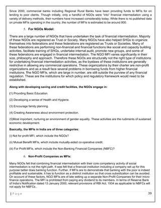Since 2000, commercial banks including Regional Rural Banks have been providing funds to MFIs for on
lending to poor clients. Though initially, only a handful of NGOs were “into” financial intermediation using a
variety of delivery methods, their numbers have increased considerably today. While there is no published data
on private MFIs operating in the country, the number of MFIs is estimated to be around 800.
5. For NGOs Model:
There are a large number of NGOs that have undertaken the task of financial intermediation. Majority
of these NGOs are registered as Trust or Society. Many NGOs have also helped SHGs to organize
themselves into federations and these federations are registered as Trusts or Societies. Many of
these federations are performing non-financial and financial functions like social and capacity building
activities, facilitate training of SHGs, undertake internal audit, promote new groups, and some of
these federations are engaged in financial intermediation. The NGO MFI varies significantly in their
size, philosophy and approach. Therefore these NGOs are structurally not the right type of institutions
for undertaking financial intermediation activities, as the byelaws of these institutions are generally
restrictive in allowing any commercial operations. These organizations by their charter are non-profit
organizations and as a result face several problems in borrowing funds from higher financial
institutions. The NGO MFIs, which are large in number, are still outside the purview of any financial
regulation. These are the institutions for which policy and regulatory framework would need to be
established.
Along with developing saving and credit facilities, the NGOs engage in:
(1) Providing Basic Education.
(2) Developing a sense of Health and Hygiene.
(3) Encourage family planning.
(4) Creating Awareness about environment protection.
(5)Most important, nurturing an environment of gender equality. These activities are the rudiments of sustained
economic development.
Basically, the MFIs in India are of three categories:
(i) Not for profit MFI, which include the NGOs?
(ii) Mutual Benefit MFIs, which include mutually-aided co-operative credit.
(iii) For Profit MFIs, which include the Non-Banking Financial Companies (NBFC)?
6. Non-Profit Companies as MFIs:
Many NGOs felt that combining financial intermediation with their core competency activity of social
intermediation is not the right path. It was felt that a financial institution including a company set up for this
purpose better does banking function. Further, if MFIs are to demonstrate that banking with the poor is indeed
profitable and sustainable, it has to function as a distinct institution so that cross subsidization can be avoided.
On account of these factors, NGO MFIs are of late setting up a separate Non-Profit Companies for their micro
finance operations. The MFI is prohibited from paying any dividend to its members. In terms of Reserve Bank
of India’s Notification dated 13 January 2000, relevant provisions of RBI Act, 1934 as applicable to NBFCs will
not apply for NBFCs .
| P a g e 39
 