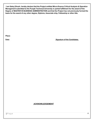 I am Sabuj Ghosh, hereby declare that the Project entitled Micro-finance Critical Analysis & Operation
Management submitted to the Punjab Technical University in partial fulfillment for the award of the
Degree of MASTER IN BUSINESS ADMINISTRATION and that the Project has not previously formed the
basis for the award of any other degree, Diploma, Associate ship, Fellowship or other title.
Place:
Date: Signature of the Candidates.
ACKNOWLEDGEMENT
| P a g e 4
 