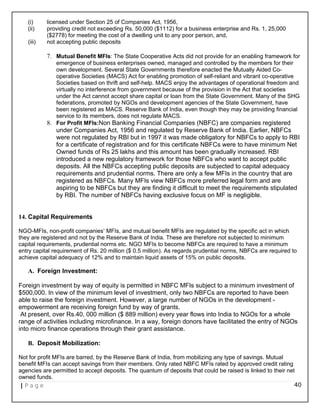 (i) licensed under Section 25 of Companies Act, 1956,
(ii) providing credit not exceeding Rs. 50,000 ($1112) for a business enterprise and Rs. 1, 25,000
($2778) for meeting the cost of a dwelling unit to any poor person, and,
(iii) not accepting public deposits
7. Mutual Benefit MFIs: The State Cooperative Acts did not provide for an enabling framework for
emergence of business enterprises owned, managed and controlled by the members for their
own development. Several State Governments therefore enacted the Mutually Aided Co-
operative Societies (MACS) Act for enabling promotion of self-reliant and vibrant co-operative
Societies based on thrift and self-help. MACS enjoy the advantages of operational freedom and
virtually no interference from government because of the provision in the Act that societies
under the Act cannot accept share capital or loan from the State Government. Many of the SHG
federations, promoted by NGOs and development agencies of the State Government, have
been registered as MACS. Reserve Bank of India, even though they may be providing financial
service to its members, does not regulate MACS.
8. For Profit MFIs:Non Banking Financial Companies (NBFC) are companies registered
under Companies Act, 1956 and regulated by Reserve Bank of India. Earlier, NBFCs
were not regulated by RBI but in 1997 it was made obligatory for NBFCs to apply to RBI
for a certificate of registration and for this certificate NBFCs were to have minimum Net
Owned funds of Rs 25 lakhs and this amount has been gradually increased. RBI
introduced a new regulatory framework for those NBFCs who want to accept public
deposits. All the NBFCs accepting public deposits are subjected to capital adequacy
requirements and prudential norms. There are only a few MFIs in the country that are
registered as NBFCs. Many MFIs view NBFCs more preferred legal form and are
aspiring to be NBFCs but they are finding it difficult to meet the requirements stipulated
by RBI. The number of NBFCs having exclusive focus on MF is negligible.
14. Capital Requirements
NGO-MFIs, non-profit companies’ MFIs, and mutual benefit MFIs are regulated by the specific act in which
they are registered and not by the Reserve Bank of India. These are therefore not subjected to minimum
capital requirements, prudential norms etc. NGO MFIs to become NBFCs are required to have a minimum
entry capital requirement of Rs. 20 million ($ 0.5 million). As regards prudential norms, NBFCs are required to
achieve capital adequacy of 12% and to maintain liquid assets of 15% on public deposits.
A. Foreign Investment:
Foreign investment by way of equity is permitted in NBFC MFIs subject to a minimum investment of
$500,000. In view of the minimum level of investment, only two NBFCs are reported to have been
able to raise the foreign investment. However, a large number of NGOs in the development -
empowerment are receiving foreign fund by way of grants.
At present, over Rs.40, 000 million ($ 889 million) every year flows into India to NGOs for a whole
range of activities including microfinance. In a way, foreign donors have facilitated the entry of NGOs
into micro finance operations through their grant assistance.
B. Deposit Mobilization:
Not for profit MFIs are barred, by the Reserve Bank of India, from mobilizing any type of savings. Mutual
benefit MFIs can accept savings from their members. Only rated NBFC MFIs rated by approved credit rating
agencies are permitted to accept deposits. The quantum of deposits that could be raised is linked to their net
owned funds.
| P a g e 40
 