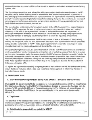 Advisory Committee (appointed by RBI) on flow of credit to agriculture and related activities from the Banking
System, 2004.
The Committee observed that while a few of the MFIs have reached significant scales of outreach, the MFI
sector as a whole is still in evolving phase as is reflected in wide debates ranging around (i) desirability of
NGOs taking up financial intermediation, (ii) unproven financial and organizational sustainability of the model,
(iii) high transaction costs leading to higher rates of interest being charged to the poor clients, (iv) absence of
commonly agreed performance, accounting and governance standards, (v) heavy expectations of low cost
funds, including equity and the start up costs, etc.
The current debate on development of a regulatory system for the MFIs focuses on three stages. Stage one -
to make the MFIs appreciate the need for certain common performance standards, stage two - making it
mandatory for the MFIs to get registered with identified or designated institutions and stage three - to
encourage development of network of MFIs which could function as quasi Self-Regulatory Organizations
(SROs) at a later date or identifying a suitable organization to handle the regulatory arrangements.
The Committee recommended that while the MFIs may continue to work as wholesalers of microcredit by
entering into tie-ups with banks and apex development institutions, more experimentation have to be done to
satisfy about the sustainability of the MFI model. Such experimentation needs to be encouraged in areas
where banks are still not meeting adequate credit demand of the rural poor.
In regard to offering thrift products, the Committee felt that, while the NGO-MFIs can continue to extend micro
credit services to their clients, they could play an important role in facilitating access of their clients to savings
services from the regulated banks. As regards allowing NGO-MFIs to access deposits from public / clients, the
Committee considers that in view of the need to protect the interests of depositors, they may not be permitted
to accept public deposits unless they comply with the extant regulatory framework of the Reserve Bank of
India. As no depositors' interest is involved where they do not accept public deposits, the Reserve Bank of
India need not regulate MFIs.
As regards the high interest rates being charged by the MFIs, the Committee felt that the lenders to MFIs may
ensure that these institutions adopt a ‘cost-plus- reasonable-margin’ approach in determining the rates of
interest on loans to clients.
15. Development Fund
A. Micro Finance Development and Equity Fund (MFDEF) – Structure and Guidelines:
During 2005-06, Government of India has decided to redesign ate the existing MFDF as microfinance
Development and Equity Fund (MFDEF). It has also been decided to enhance the fund size from the
existing Rs100 crore to Rs 200 crore. The additional amount of Rs 100 crore will be contributed by
Reserve Bank of India, NABARD and the commercial banks in the same proportion as earlier
(40:40:20).
B. Objectives:
The objective of the redesignated Fund is to facilitate and support the orderly growth of the
microfinance sector through diverse modalities for enlarging the flow of financial services to the poor
particularly for women and vulnerable sections of society consistent with sustainability.
C. Activities to be supported from out of the MFDEF:
| P a g e 42
 