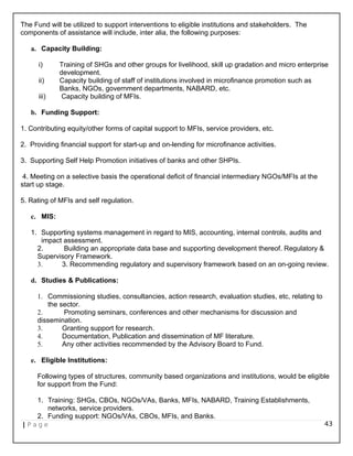 The Fund will be utilized to support interventions to eligible institutions and stakeholders. The
components of assistance will include, inter alia, the following purposes:
a. Capacity Building:
i) Training of SHGs and other groups for livelihood, skill up gradation and micro enterprise
development.
ii) Capacity building of staff of institutions involved in microfinance promotion such as
Banks, NGOs, government departments, NABARD, etc.
iii) Capacity building of MFIs.
b. Funding Support:
1. Contributing equity/other forms of capital support to MFIs, service providers, etc.
2. Providing financial support for start-up and on-lending for microfinance activities.
3. Supporting Self Help Promotion initiatives of banks and other SHPIs.
4. Meeting on a selective basis the operational deficit of financial intermediary NGOs/MFIs at the
start up stage.
5. Rating of MFIs and self regulation.
c. MIS:
1. Supporting systems management in regard to MIS, accounting, internal controls, audits and
impact assessment.
2. Building an appropriate data base and supporting development thereof. Regulatory &
Supervisory Framework.
3. 3. Recommending regulatory and supervisory framework based on an on-going review.
d. Studies & Publications:
1. Commissioning studies, consultancies, action research, evaluation studies, etc, relating to
the sector.
2. Promoting seminars, conferences and other mechanisms for discussion and
dissemination.
3. Granting support for research.
4. Documentation, Publication and dissemination of MF literature.
5. Any other activities recommended by the Advisory Board to Fund.
e. Eligible Institutions:
Following types of structures, community based organizations and institutions, would be eligible
for support from the Fund:
1. Training: SHGs, CBOs, NGOs/VAs, Banks, MFIs, NABARD, Training Establishments,
networks, service providers.
2. Funding support: NGOs/VAs, CBOs, MFIs, and Banks.
| P a g e 43
 