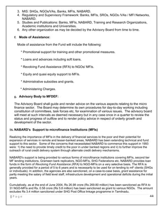 3. MIS: SHGs, NGOs/VAs, Banks, MFIs, NABARD.
4. Regulatory and Supervisory Framework: Banks, MFIs, SROs, NGOs /VAs / MFI Networks,
NABARD.
5. Studies and Publications: Banks, MFIs, NABARD, Training and Research Organizations,
Academic institutions and Universities.
6. Any other organization as may be decided by the Advisory Board from time to time.
f. Mode of Assistance:
Mode of assistance from the Fund will include the following:
* Promotional support for training and other promotional measures.
* Loans and advances including soft loans.
* Revolving Fund Assistance (RFA) to NGOs/ MFIs.
* Equity and quasi equity support to MFIs.
* Administrative subsidies and grants.
* Administering Charges.
g. Advisory Body to MFDEF:
The Advisory Board shall guide and render advice on the various aspects relating to the micro
finance sector. The Board may determine its own procedures for day-to-day working including
constitution of committees, task forces etc, for examination of various issues. The advisory board
will meet at such intervals as deemed necessary but in any case once in a quarter to review the
status and progress of outflow and to render policy advice in respect of orderly growth and
development of the sector.
16. NABARD's Support to microfinance Institutions (MFIs)
Realizing the importance of MFIs in the delivery of financial services to the poor and their potential for
expansion of services in remote and lesser-banked areas, NABARD has been extending technical and fund
support to this sector. Some of the concerns that necessitated NABARD to commence this support in 1993
were: 1) the need to provide timely credit to the poor in under banked regions and ii) to further improve the
outreach of rural credit delivery system through alternate credit delivery mechanisms.
NABARD's support is being provided to various forms of microfinance institutions covering MFIs, second tier
MF lending institutions, Grameen bank replicators, NGO-MFIs, SHG Federations etc. NABARD provides loan
funds in the form of Revolving Fund Assistance (RFA) to NGO-MFIs on a very selective basis. The RFA is
generally provided for a period of 5 to 6 years and is necessarily to be used for on lending to mF clients (SHGs
or individuals). In addition, the agencies are also sanctioned, on a case-to-case basis, grant assistance for
partly meeting the salary of field level staff, infrastructure development and operational deficits during the initial
years.
Cumulatively, as at the end of June 2004, Rs 26.98 crore (Rs 269.80 million) has been sanctioned as RFA to
31 NGO-MFIs and Rs. 0.58 crore (Rs 5.8 million) has been sanctioned as grant to various NGOs. The amount
excludes Rs 3.4 million sanctioned under SHG Post Office linkage programme in Tamilnadu.
| P a g e 44
 