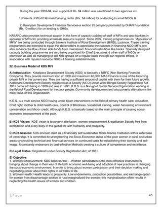 During the year 2003-04, loan support of Rs. 84 million was sanctioned to two agencies viz.
1) Friends of World Women Banking, India (Rs. 74 million) for on-lending to small NGOs &
2) Kalanjiam Development Financial Services-a section 25 company promoted by DHAN Foundation
(Rs 10 million) for on lending to SHGs.
NABARD also provides technical support in the form of capacity building of staff of MFIs and also bankers in
appraisal of MFIs for providing wholesale resource support. Since 2002, training programmes on "Appraisal of
MFIs" are being conducted through Bankers Institute of Rural Development (BIRD), Lucknow. These training
programmes are intended to equip the stakeholders to appreciate the nuances in financing NGO-MFIs and
also enhance the flow of loan able funds from mainstream financial Institutions like banks. Specially designed
capacity building programmes are also being organized for Chief Executives & other staff of NGOs on
promotion as well as managing of self help groups on a regular basis through our regional offices, in
association with reputed resource NGOs & training establishments.
22. Business Model of KDS MFI
A) Introduction: Kotalipara Development Society (KDS) is basically a NBFC (Non Banking Financial
Company). They provide minimum loan of 1000 and maximum 40,000. MAS Finance is one of the blooming
private MFI in the current era. They are having a sufficient amount of capital with them for their future growth.
Kotalipara Development Society registered as a Society (NGO) under West Bengal Society Registration Act
1961 came into being in 1989 and was in 1991, K.D.S. is a Non-govt. Social Service Organization working in
the field of Rural Development for the poor people. Community development and also poverty alleviation is the
main focus of this Organization.
K.D.S. is a multi service NGO having under taken interventions in the field of primary health care, education,
Child right, mother & child health care, Control of Blindness, Vocational training, water harvesting environment
conservation and Micro- credit. Although K.D.S. is basically based on the main principle of causing social-
economic empowerment of the poor.
B) KDS Vision: KDS' vision is to poverty alleviation, women empowerment & egalitarian Society free from
exploitation and every body in this global life with humanity and prosperity.
C) KDS Mission: KDS envision itself as a financially self sustainable Micro-finance Institution with a wide base
of ownership. It is committed to strengthening the Socio-Economic status of the poor women in rural and urban
areas by providing technical and financial services on continued basis for establishing their identity and self-
image. It constantly endeavors by cost-effective Methods creating a culture of competence and excellence.
D) Legal Status: Registered under Society Registration Act, of 1961.
E) Objective:
1. Women Empowerment: KDS Believes that ―Women participation is the most effective instrument in
bringing about change in their way of life both economic well-being and adoption of new practices in changing
the socio-economic environment. In order to bring about women participation and their decision making and
negotiating power about their rights in all walks in life.
2. Women Health: Health leads to prosperity. Low endowments, production possibilities, and exchange option
for women from disadvantage section in rural marginalized the women; this marginalization often results in
neglecting the health issues of women and children.
| P a g e 45
 