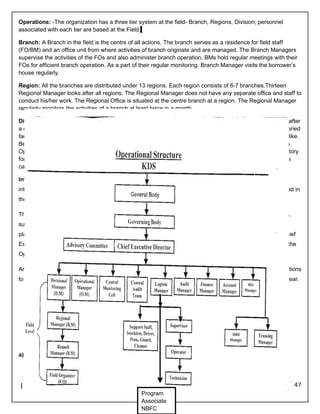 Operations: -The organization has a three tier system at the field- Branch, Regions, Division; personnel
associated with each tier are based at the Field.
Branch: A Branch in the field is the centre of all actions. The branch serves as a residence for field staff
(FO/BM) and an office unit from where activities of branch originate and are managed. The Branch Managers
supervise the activities of the FOs and also administer branch operation. BMs hold regular meetings with their
FOs for efficient branch operation. As a part of their regular monitoring. Branch Manager visits the borrower’s
house regularly.
Region: All the branches are distributed under 13 regions. Each region consists of 6-7 branches.Thirteen
Regional Manager looks after all regions. The Regional Manager does not have any separate office and staff to
conduct his/her work. The Regional Office is situated at the centre branch at a region. The Regional Manager
regularly monitors the activities of a branch at least twice in a month.
Division: There are 3 divisions. Each division consists of 4-5 regions. The Divisional Manager (DM) looks after
a division. As a part of his monitoring process, he visits 12 branches in a month. His monitoring contains varied
facts viz. supervision of Regional Manager work, study of Branch growth, fund plan and utilization and the like.
Besides these there is one Operation Manager at the head for the smooth functioning of the field. Although
Operation Manager is located at the head office, he plays a vital role in field operations. In fact, it is Mandatory
for the Operation Manager to spend 2 weeks a month in the field. He is endowed with specific power and is
capable of taking decision independently.
Internal Audit: KDS has a team of 8 people (inclusive of the Manager Internal Audit) working under the
internal audit section. Out of these 8 people, 2 of them are based at the head office and the rest 6 are based in
the field each branch is audited every five six months.
The Manager Internal Audit coordinates and supervised the activates of the Internal Auditors (I.A.). The I.A.
submit their report to the Manager Internal Audit who is turn compiles/ consolidates the some and finally
places it before the Chief Executive Directors. The Manager Internal Audit is directly accountable to the Chief
Executive Director (CED). Once the CED goes through the report, the instructs the Implement Officer and the
Operation Manager to take necessary steps it required.
Around 15-20 branches are audited each month is KDS in certain cases, the auditors may be given instructions
to conduct follow up audits. Audit is also conducted in the Logistics Department at the head office once a year.
a) Microfinance Operation Structure:
| P a g e 47
Program
Associate
NBFC
 
