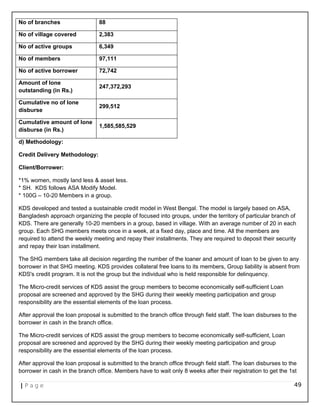 No of branches 88
No of village covered 2,383
No of active groups 6,349
No of members 97,111
No of active borrower 72,742
Amount of lone
outstanding (in Rs.)
247,372,293
Cumulative no of lone
disburse
299,512
Cumulative amount of lone
disburse (in Rs.)
1,585,585,529
d) Methodology:
Credit Delivery Methodology:
Client/Borrower:
*1% women, mostly land less & asset less.
* SH. KDS follows ASA Modify Model.
* 100G – 10-20 Members in a group.
KDS developed and tested a sustainable credit model in West Bengal. The model is largely based on ASA,
Bangladesh approach organizing the people of focused into groups, under the territory of particular branch of
KDS. There are generally 10-20 members in a group, based in village. With an average number of 20 in each
group. Each SHG members meets once in a week, at a fixed day, place and time. All the members are
required to attend the weekly meeting and repay their installments. They are required to deposit their security
and repay their loan installment.
The SHG members take all decision regarding the number of the loaner and amount of loan to be given to any
borrower in that SHG meeting. KDS provides collateral free loans to its members, Group liability is absent from
KDS's credit program. It is not the group but the individual who is held responsible for delinquency.
The Micro-credit services of KDS assist the group members to become economically self-sufficient Loan
proposal are screened and approved by the SHG during their weekly meeting participation and group
responsibility are the essential elements of the loan process.
After approval the loan proposal is submitted to the branch office through field staff. The loan disburses to the
borrower in cash in the branch office.
The Micro-credit services of KDS assist the group members to become economically self-sufficient, Loan
proposal are screened and approved by the SHG during their weekly meeting participation and group
responsibility are the essential elements of the loan process.
After approval the loan proposal is submitted to the branch office through field staff. The loan disburses to the
borrower in cash in the branch office. Members have to wait only 8 weeks after their registration to get the 1st
| P a g e 49
 