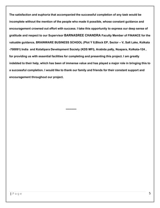 The satisfaction and euphoria that accompanied the successful completion of any task would be
incomplete without the mention of the people who made it possible, whose constant guidance and
encouragement crowned out effort with success. I take this opportunity to express our deep sense of
gratitude and respect to our Supervisor BARNASREE CHANDRA Faculty Member of FINANCE for the
valuable guidance, BRAINWARE BUSINESS SCHOOL (Plot Y 8,Block EP, Sector – V, Salt Lake, Kolkata
-700091) India and Kotalipara Development Society (KDS MFI), Arabida pally, Noapara, Kolkata-124 ,
for providing us with essential facilities for completing and presenting this project. I am greatly
indebted to their help, which has been of immense value and has played a major role in bringing this to
a successful completion. I would like to thank our family and friends for their constant support and
encouragement throughout our project.
-----------
| P a g e 5
 