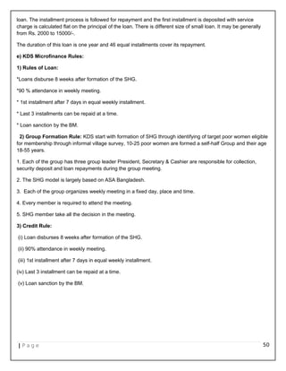 loan. The installment process is followed for repayment and the first installment is deposited with service
charge is calculated flat on the principal of the loan. There is different size of small loan. It may be generally
from Rs. 2000 to 15000/-.
The duration of this loan is one year and 46 equal installments cover its repayment.
e) KDS Microfinance Rules:
1) Rules of Loan:
*Loans disburse 8 weeks after formation of the SHG.
*90 % attendance in weekly meeting.
* 1st installment after 7 days in equal weekly installment.
* Last 3 installments can be repaid at a time.
* Loan sanction by the BM.
2) Group Formation Rule: KDS start with formation of SHG through identifying of target poor women eligible
for membership through informal village survey, 10-25 poor women are formed a self-half Group and their age
18-55 years.
1. Each of the group has three group leader President, Secretary & Cashier are responsible for collection,
security deposit and loan repayments during the group meeting.
2. The SHG model is largely based on ASA Bangladesh.
3. Each of the group organizes weekly meeting in a fixed day, place and time.
4. Every member is required to attend the meeting.
5. SHG member take all the decision in the meeting.
3) Credit Rule:
(i) Loan disburses 8 weeks after formation of the SHG.
(ii) 90% attendance in weekly meeting.
(iii) 1st installment after 7 days in equal weekly installment.
(iv) Last 3 installment can be repaid at a time.
(v) Loan sanction by the BM.
| P a g e 50
 