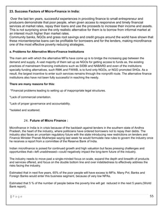 23. Success Factors of Micro-Finance in India:
Over the last ten years, successful experiences in providing finance to small entrepreneur and
producers demonstrate that poor people, when given access to responsive and timely financial
services at market rates, repay their loans and use the proceeds to increase their income and assets.
This is not surprising since the only realistic alternative for them is to borrow from informal market at
an interest much higher than market rates.
Community banks, NGOs and grass root savings and credit groups around the world have shown that
these microenterprise loans can be profitable for borrowers and for the lenders, making microfinance
one of the most effective poverty reducing strategies.
a. Problems for Alternative Micro-Finance Institutions
The main aim with which the alternative MFIs have come up is to bridge the increasing gap between the
demand and supply. A vast majority of them set up as NGOs for getting access to funds as, the existing
practices of mainstream financing institutions such as SIDBI and NABARD and even of the institutions
specially funding alternatives, such RMK and FWWB, is to fund only NGOs, or NGO promoted SHGs. As a
result, the largest incentive to enter such services remains through the nonprofit route. The alternative finance
institutions also have not been fully successful in reaching the needy.
There are many reasons for this:
*Financial problems leading to setting up of inappropriate legal structures.
*Lack of commercial orientation.
*Lack of proper governance and accountability.
*Isolated and scattered.
24. Future of Micro Finance :
Microfinance in India is in crisis because of the backlash against lenders in the southern state of Andhra
Pradesh, the heart of the industry, where politicians have ordered borrowers not to repay their debts. The
industry also faces an uncertain regulatory future with the state introducing new restrictions on lenders and
Finance Minister Pranab Mukherjee saying last week he would formulate new rules to govern the industry once
he receives a report from a committee of the Reserve Bank of India.
Indian microfinance is poised for continued growth and high valuation but faces pressing challenges and
opportunities that—left unaddressed—could negatively impact the long-term future of the industry.
The industry needs to move past a single-minded focus on scale, expand the depth and breadth of products
and services offered, and focus on the double bottom line and over indebtedness to effectively address the
risks facing the industry.
Estimated that in next five years, 65% of the poor people will have excess to MFIs. Many Pvt. Banks and
Foreign Banks would enter this business segment, because of very low NPAs.
Estimated that 5 % of the number of people below the poverty line will get reduced in the next 5 years.(World
Bank report).
| P a g e 55
 