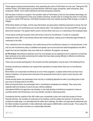These agents contact several borrowers, thus expanding the reach of ICICI Bank at a low cost. Taking the FSC
initiative further, ICICI Bank plans to provide farmers credit from sugar companies, seed companies, dairy
companies, NGOs, micro-credit institutions and food processing industries.
SIG has been involved in a project in the southern state of Tamil Nadu to find out how wireless technology can
be applied in the development of low cost models of banking. Another plan to increase the reach in rural areas
is to launch mobile ATM services. ICICI Bank branded trucks have started carrying ATMs through a number of
villages.
While these deaths are tragic, and the way that lenders are going about collecting payments is wrong, the root
of the problem is not microfinance and not the interest rates. The problem lies in the way that MFI’s are going
about their business. The system itself is sound, and but what must occur is a restricting of the employee base.
If such abuse continues to persist, there will not be a future for microfinance. In order for a peaceful,
progressive future, MFI’s must strictly enforce their lender policies, making sure to eliminate agent threats as
mentioned in the WSJ.
Thus, restrictions are not necessary, but a restructuring of the microfinance industry is in strong demand. It will
only be until microfinance policy is solidified and agreed upon by the local and national legislatures that MFI’s
regain the trust and reputation they once held as an institution of progress, not abuse.
A) The Future: Microfinance expansion over the next decade can be expected to be an extension of what has
been achieved so far while overcoming the hurdles that have been posing difficulty in effective microfinance
operation and its expansion.
There may be several participants in this process and their participation may be seen in the following forms.
Existing microfinance institutions can expand their operations to areas where there are no microfinance
programs.
More NGOs can incorporate microfinance as one of their programs. In places where there are less micro
finance institutions, the government channels at the grassroots level may be used to serve the poor with
microfinance.
Postal savings banks may participate more not only in mobilizing deposits but also in providing loans to the
poor and on lending funds to the MFIs.
More commercial banks may participate both in microfinance wholesale and retailing. They many have
separate staff and windows to serve the poor without collateral.
International NGOs and agencies may develop or may help develop microfinance programs in areas or
countries where micro financing is not a very familiar concept in reducing poverty.
Considering that the majority of the 360 million poor households (urban and rural) lack access to formal
financial services, the numbers of customers to be reached, and the variety and quantum of services to be
rovided are really large. It is estimated that 90 million farm holdings, 30 million non-agricultural enterprises and
50 million landless households in India collectively need approx US$30 billion credit annually. This is about 5%
of India's GDP and does not seem an unreasonable estimate.
| P a g e 56
 