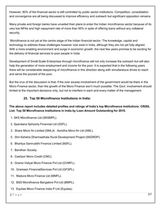 However, 80% of the financial sector is still controlled by public sector institutions. Competition, consolidation
and convergence are all being discussed to improve efficiency and outreach but significant opposition remains.
Many private and foreign banks have unveiled their plans to enter the Indian microfinance sector because of its
very low NPAs and high repayment rate of more than 95% in spite of offering loans without any collateral
security.
Microfinance is not yet at the centre stage of the Indian financial sector. The knowledge, capital and
technology to address these challenges however now exist in India, although they are not yet fully aligned.
With a more enabling environment and surge in economic growth, the next few years promise to be exciting for
the delivery of financial services to poor people in India
Development of Small-Scale Enterprises through microfinance will not only increase the outreach but will also
help the generation of more employment and income for the poor. It is expected that in the following years
there will be considerable deepening of microfinance in this direction along with simultaneous drives to reach
and serve the poorest of the poor.
But the crux of the discussion is that, if the over excess involvement of the government would be there in the
Micro Finance sector, than the growth of the Micro Finance won‘t much possible. The Govt. involvement should
limited to the important decisions only, but not to interfere in each and every matter of the management.
25. Top 50 Microfinance Institutions in India:
The above report includes detailed profiles and ratings of India’s top Microfinance Institutions: CRISIL
List: Top 50 Microfinance Institutions in India by Loan Amount Outstanding for 2010.
1. SKS Microfinance Ltd (SKSMPL).
2. Spandana Sphoorty Financial Ltd (SSFL).
3. Share Micro fin Limited (SML)4. Asmitha Micro fin Ltd (AML).
5. Shri Kshetra Dharmasthala Rural Development Project (SKDRDP).
6. Bhartiya Samruddhi Finance Limited (BSFL).
7. Bandhan Society.
8. Cashpor Micro Credit (CMC).
9. Grama Vidiyal Micro Finance Pvt Ltd (GVMFL).
10. Grameen FinancialServices Pvt Ltd (GFSPL).
11. Madura Micro Finance Ltd (MMFL).
12. BSS Microfinance Bangalore Pvt Ltd (BMPL).
13. Equitas Micro Finance India P Ltd (Equitas).
| P a g e 57
 