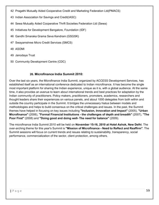 42 Pragathi Mutually Aided Cooperative Credit and Marketing Federation Ltd(PMACS)
43 Indian Association for Savings and Credit(IASC)
44 Sewa Mutually Aided Cooperative Thrift Societies Federation Ltd (Sewa)
45 Initiatives for Development Bangalore, Foundation (IDF)
46 Gandhi Smaraka Grama Seva Kendram (GSGSK)
47 Swayamshree Micro Credit Services (SMCS)
48 ASOMI
49 Janodaya Trust
50 Community Development Centre (CDC)
26. Microfinance India Summit 2010:
Over the last six years, the Microfinance India Summit, organized by ACCESS Development Services, has
established itself as an international conference dedicated to Indian microfinance. It has become the single
most important platform for sharing the Indian experience, unique as it is, with a global audience. At the same
time, it also provides an avenue to learn about international trends and best practices for adaptation by the
Indian community of practitioners. Policy makers, practitioners, promoters, academics, researchers and
thought leaders share their experiences on various panels, and about 1000 delegates from both within and
outside the country participate in the Summit. It bridges the unnecessary hiatus between models and
methodologies and helps to build consensus on the critical challenges and issues. In the past, the Summit
themes have helped in focusing on key issues including "Inclusion, Innovation and Impact" (2005), "Urban
Microfinance" (2006), "Formal Financial Institutions - the challenges of depth and breadth" (2007), "The
Poor First" (2008) and "Doing good and doing well- The need for balance" (2009).
The microfinance India Summit 2010 will be held on November 15-16, 2010 at Hotel Ashok, New Delhi. The
over-arching theme for this year's Summit is "Mission of Microfinance - Need to Reflect and Reaffirm". The
Summit sessions will focus on current trends and issues relating to sustainability, transparency, social
performance, commercialization of the sector, client protection, among others.
| P a g e 59
 