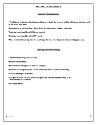 ABSTRACT OF THE PROJECT
Learning from the project
* The History of Modern Microfinance. I learnt in detail the process of Micro Finance, from its need
at the grass root level.
*Functioning of various Govt:, Semi Govt: & various other delivery channels.
*Practical learning of how SHGs are formed.
*Practical learning of how the MFIs work.
*Most important learning, how it can change the life of the Economic disadvantaged people.
Learning from the Company
* Microfinance Regulation in India.
*Micro Finance Model.
*Microfinance Management, Critical Analysis.
*Practical learning of Equity, Future & Options market by terminal trading.
*Various strategies of Market.
*Apart from Micro Finance, Nine mine projects, which helped to relate to the
Present Market conditions.
*Business Model.
| P a g e 6
 