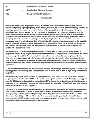 MIS - Management Information System
NBFC - Non Banking Financial Company
NGO - Non Government Organization
Conclusion:
Microfinance has a long way despite doubts expressed and criticism launched about its viability,
impact, and poverty fighting capacity. There should, however, be no room for complacency. The task of
building a poverty-free world is yet to be finished. There are still over 1.2 billion people living in
extreme poverty on this planet. They are not living in one country or region but spread all over the
world. The last decade has witnessed an impressive growth of microfinance; lack of funding is still
considered a major obstacle in the way of its growth. However, it is encouraging that the situation is
changing. Given the experiences of large and fast growing the last decade has witnessed an
impressive growth of microfinance; lack of funding is still considered a major obstacle in the way of its
growth. However, it is encouraging that the situation is changing. Given the experiences of large and
fast growing Microfinance, there are lessons for others who want to increase their outreach and
operate on a sustainable basis.
Fortunately, there is an increasing awareness about the power of microfinance, and the need to
support its growth. Many players have committed themselves to its promotion. Governments are taking
an increasing interest in it. More banks, both national and international are coming forward with
different support packages. NGO-MFI partnerships are on the increase. New instruments are being
used to solve the problem of funding. It is expected that in the coming years more ideas, innovations,
cost saving devices, and players will continue to reinforce the microfinance movement and increase its
expansion.
At the end I would conclude that, Micro Finance Industry has the huge potential to grow in future, if this
industry grows then one day we‘ll all see the new face of India, both in term of high living standard and
happiness.
One solution by which we all can help the poor people, i.e. in a whole year a medium and a rich class
people spends more than Rs 10,000 on them without any good reason. Instead of that, by keeping just
mere Rs, 3000 aside and donate that amount to the MFIs, then at the end of the year the total amount in
the hands of poor would be ( average 500 million people *Rs 3000)=Rs 1,500,000,000,000 . Just imagine
where would be India in next 10 years.
Private MFIs in India, barring a few exceptions, are still fledgling efforts and are therefore unregulated.
Their outreach is uneven in terms of geographical spread. They serve micro finance clients with
varying quality and using different operating models. Regulatory framework should be considered only
after the sustainability of MFI model as a banking enterprise for the poor is clearly established.
Experimentation of MFI model needs to be encouraged especially in areas where formal banks are still
not meeting adequate credit demand of the rural poor.
| P a g e 61
 