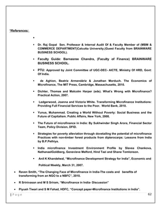 *References:

 Dr. Raj Gopal Sen. Professor & Internal Audit Of & Faculty Member of (MBM &
COMMERCE DEPARTMENT)Calcutta University.(Guest Faculty from BRAINWARE
BUSINESS SCHOOL).
 Faculty Guide: Barnasree Chandra, (Faculty of Finance) BRAINWARE
BUSINESS SCHOOL.
 PTU: Approved by Joint Committee of UGC-DEC- AICTE, Ministry Of HRD, Govt:
Of India.
 de Aghion, Beatriz Armendáriz & Jonathan Morduch. The Economics of
Microfinance, The MIT Press, Cambridge, Massachusetts, 2010.
 Dichter, Thomas and Malcolm Harper (eds). What’s Wrong with Microfinance?
Practical Action, 2007.
 Ledgerwood, Joanna and Victoria White. Transforming Microfinance Institutions:
Providing Full Financial Services to the Poor. World Bank, 2010.
 Yunus, Muhammad. Creating a World Without Poverty: Social Business and the
Future of Capitalism. Public Affairs, New York, 2008.
 The Future of microfinance in India: By Sukhwinder Singh Arora, Financial Sector
Team, Policy Division, DFID.
 Strategies for poverty alleviation through dovetailing the potential of microfinance
Practices with non-timber forest products from dipterocarps: Lessons from India
by B.P.Pethiya.
 India microfinance Investment Environment Profile by Slavea Chankova,
NathanaelGoldberg, Genevieve Melford, Hind Tazi and Shane Tomlonson.
 Anil K Khandelwal, “Microfinance Development Strategy for India”, Economic and
Political Weekly, March 31, 2007.
• Raven Smith, “The Changing Face of Microfinance in India-The costs and benefits of
transforming from an NGO to a NBFC”, 2010.
• R Srinivasan and M S Sriram, “Microfinance in India- Discussion”
• Piyush Tiwari and S M Fahad, HDFC, “Concept paper-Microfinance Institutions in India”.
| P a g e 62
 